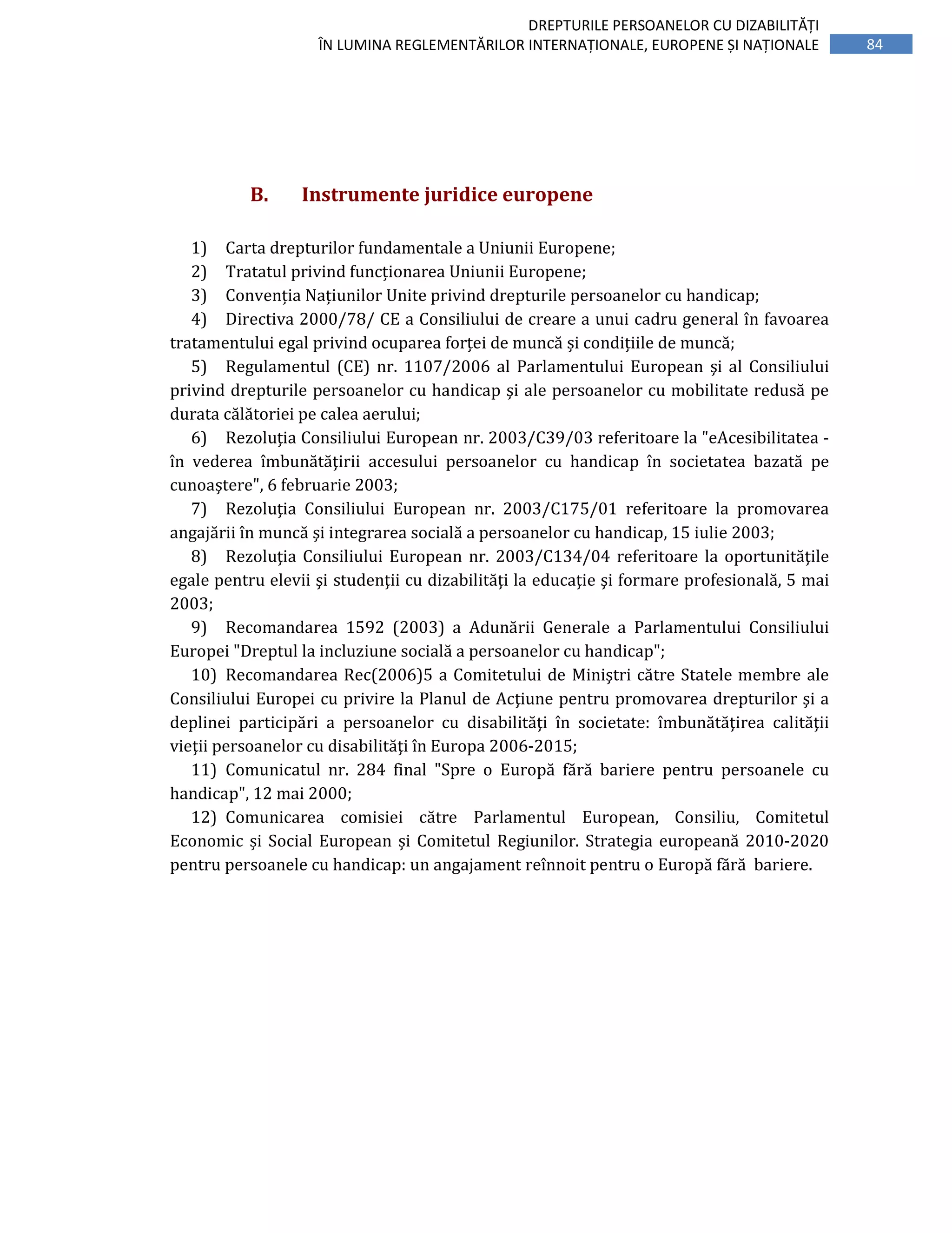84
DREPTURILE PERSOANELOR CU DIZABILITĂȚI
ÎN LUMINA REGLEMENTĂRILOR INTERNAȚIONALE, EUROPENE ȘI NAȚIONALE
B. Instrumente juridice europene
1) Carta drepturilor fundamentale a Uniunii Europene;
2) Tratatul privind funcționarea Uniunii Europene;
3) Convenția Națiunilor Unite privind drepturile persoanelor cu handicap;
4) Directiva 2000/78/ CE a Consiliului de creare a unui cadru general în favoarea
tratamentului egal privind ocuparea forței de muncă și condițiile de muncă;
5) Regulamentul (CE) nr. 1107/2006 al Parlamentului European şi al Consiliului
privind drepturile persoanelor cu handicap şi ale persoanelor cu mobilitate redusă pe
durata călătoriei pe calea aerului;
6) Rezoluţia Consiliului European nr. 2003/C39/03 referitoare la "eAcesibilitatea -
în vederea îmbunătăţirii accesului persoanelor cu handicap în societatea bazată pe
cunoaştere", 6 februarie 2003;
7) Rezoluţia Consiliului European nr. 2003/C175/01 referitoare la promovarea
angajării în muncă şi integrarea socială a persoanelor cu handicap, 15 iulie 2003;
8) Rezoluţia Consiliului European nr. 2003/C134/04 referitoare la oportunităţile
egale pentru elevii şi studenţii cu dizabilităţi la educaţie şi formare profesională, 5 mai
2003;
9) Recomandarea 1592 (2003) a Adunării Generale a Parlamentului Consiliului
Europei "Dreptul la incluziune socială a persoanelor cu handicap";
10) Recomandarea Rec(2006)5 a Comitetului de Miniştri către Statele membre ale
Consiliului Europei cu privire la Planul de Acţiune pentru promovarea drepturilor şi a
deplinei participări a persoanelor cu disabilităţi în societate: îmbunătăţirea calităţii
vieţii persoanelor cu disabilităţi în Europa 2006-2015;
11) Comunicatul nr. 284 final "Spre o Europă fără bariere pentru persoanele cu
handicap", 12 mai 2000;
12) Comunicarea comisiei către Parlamentul European, Consiliu, Comitetul
Economic și Social European și Comitetul Regiunilor. Strategia europeană 2010-2020
pentru persoanele cu handicap: un angajament reînnoit pentru o Europă fără bariere.
 