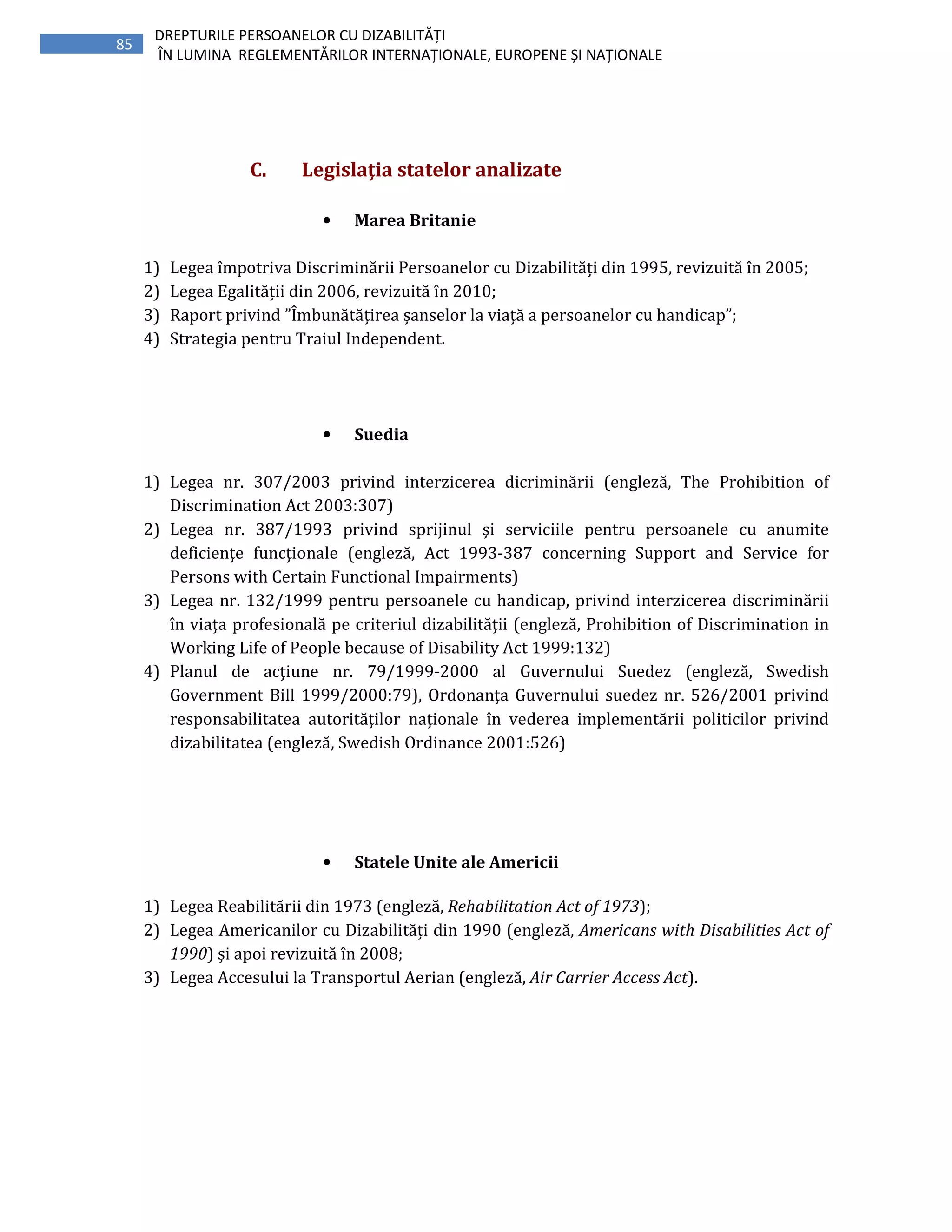 85
DREPTURILE PERSOANELOR CU DIZABILITĂȚI
ÎN LUMINA REGLEMENTĂRILOR INTERNAȚIONALE, EUROPENE ȘI NAȚIONALE
C. Legislaţia statelor analizate
• Marea Britanie
1) Legea împotriva Discriminării Persoanelor cu Dizabilități din 1995, revizuită în 2005;
2) Legea Egalității din 2006, revizuită în 2010;
3) Raport privind ”Îmbunătățirea șanselor la viață a persoanelor cu handicap”;
4) Strategia pentru Traiul Independent.
• Suedia
1) Legea nr. 307/2003 privind interzicerea dicriminării (engleză, The Prohibition of
Discrimination Act 2003:307)
2) Legea nr. 387/1993 privind sprijinul şi serviciile pentru persoanele cu anumite
deficienţe funcţionale (engleză, Act 1993-387 concerning Support and Service for
Persons with Certain Functional Impairments)
3) Legea nr. 132/1999 pentru persoanele cu handicap, privind interzicerea discriminării
în viaţa profesională pe criteriul dizabilităţii (engleză, Prohibition of Discrimination in
Working Life of People because of Disability Act 1999:132)
4) Planul de acţiune nr. 79/1999-2000 al Guvernului Suedez (engleză, Swedish
Government Bill 1999/2000:79), Ordonanţa Guvernului suedez nr. 526/2001 privind
responsabilitatea autorităţilor naţionale în vederea implementării politicilor privind
dizabilitatea (engleză, Swedish Ordinance 2001:526)
• Statele Unite ale Americii
1) Legea Reabilitării din 1973 (engleză, Rehabilitation Act of 1973);
2) Legea Americanilor cu Dizabilități din 1990 (engleză, Americans with Disabilities Act of
1990) și apoi revizuită în 2008;
3) Legea Accesului la Transportul Aerian (engleză, Air Carrier Access Act).
 