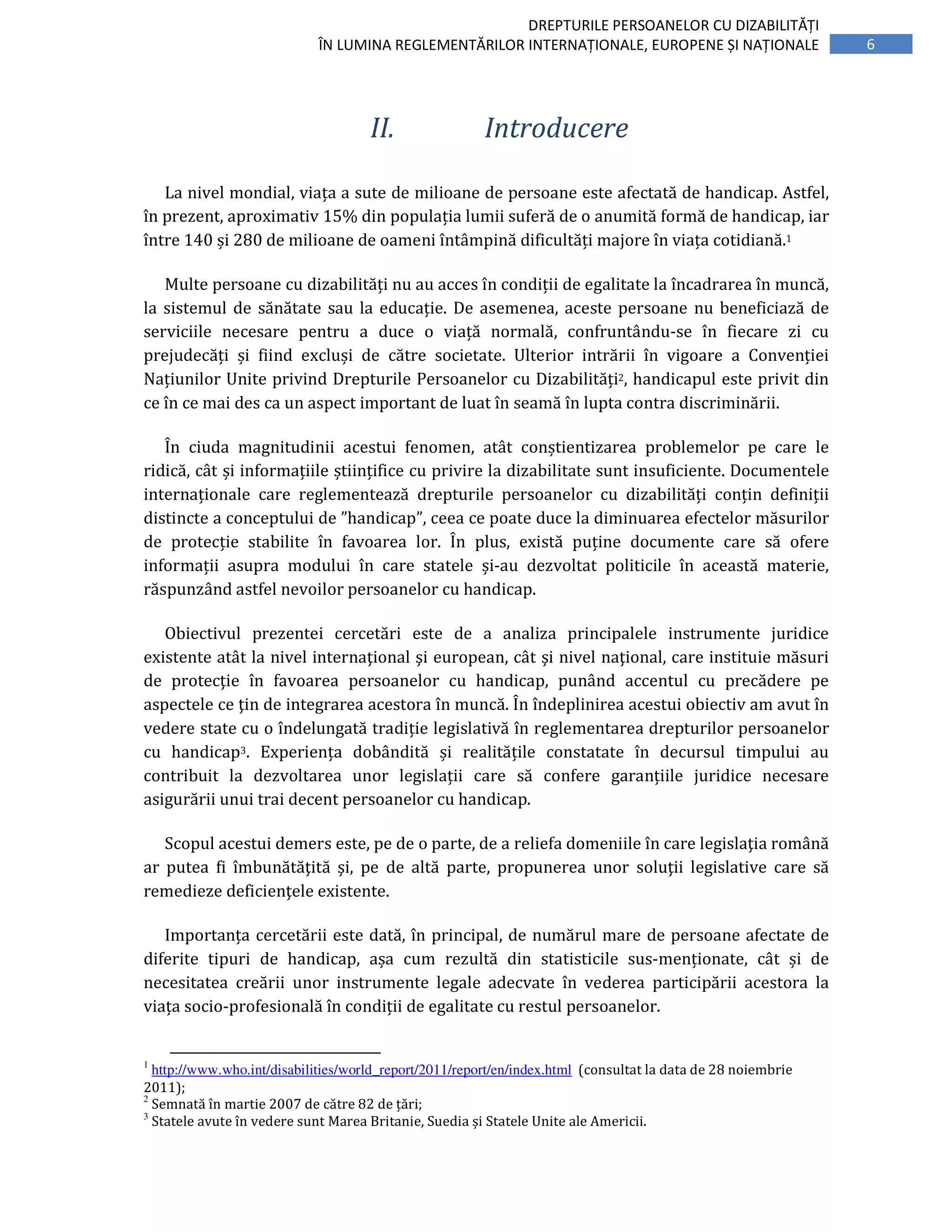 6
DREPTURILE PERSOANELOR CU DIZABILITĂȚI
ÎN LUMINA REGLEMENTĂRILOR INTERNAȚIONALE, EUROPENE ȘI NAȚIONALE
II. Introducere
La nivel mondial, viața a sute de milioane de persoane este afectată de handicap. Astfel,
în prezent, aproximativ 15% din populația lumii suferă de o anumită formă de handicap, iar
între 140 și 280 de milioane de oameni întâmpină dificultăți majore în viața cotidiană.1
Multe persoane cu dizabilități nu au acces în condiții de egalitate la încadrarea în muncă,
la sistemul de sănătate sau la educație. De asemenea, aceste persoane nu beneficiază de
serviciile necesare pentru a duce o viață normală, confruntându-se în fiecare zi cu
prejudecăți și fiind excluși de către societate. Ulterior intrării în vigoare a Convenției
Națiunilor Unite privind Drepturile Persoanelor cu Dizabilități2, handicapul este privit din
ce în ce mai des ca un aspect important de luat în seamă în lupta contra discriminării.
În ciuda magnitudinii acestui fenomen, atât conștientizarea problemelor pe care le
ridică, cât și informațiile științifice cu privire la dizabilitate sunt insuficiente. Documentele
internaționale care reglementează drepturile persoanelor cu dizabilități conțin definiții
distincte a conceptului de ”handicap”, ceea ce poate duce la diminuarea efectelor măsurilor
de protecție stabilite în favoarea lor. În plus, există puține documente care să ofere
informații asupra modului în care statele și-au dezvoltat politicile în această materie,
răspunzând astfel nevoilor persoanelor cu handicap.
Obiectivul prezentei cercetări este de a analiza principalele instrumente juridice
existente atât la nivel internaţional şi european, cât şi nivel naţional, care instituie măsuri
de protecţie în favoarea persoanelor cu handicap, punând accentul cu precădere pe
aspectele ce ţin de integrarea acestora în muncă. În îndeplinirea acestui obiectiv am avut în
vedere state cu o îndelungată tradiție legislativă în reglementarea drepturilor persoanelor
cu handicap3. Experiența dobândită și realitățile constatate în decursul timpului au
contribuit la dezvoltarea unor legislații care să confere garanțiile juridice necesare
asigurării unui trai decent persoanelor cu handicap.
Scopul acestui demers este, pe de o parte, de a reliefa domeniile în care legislaţia română
ar putea fi îmbunătăţită şi, pe de altă parte, propunerea unor soluţii legislative care să
remedieze deficienţele existente.
Importanța cercetării este dată, în principal, de numărul mare de persoane afectate de
diferite tipuri de handicap, așa cum rezultă din statisticile sus-menționate, cât și de
necesitatea creării unor instrumente legale adecvate în vederea participării acestora la
viața socio-profesională în condiții de egalitate cu restul persoanelor.
1
http://www.who.int/disabilities/world_report/2011/report/en/index.html (consultat la data de 28 noiembrie
2011);
2
Semnată în martie 2007 de către 82 de țări;
3
Statele avute în vedere sunt Marea Britanie, Suedia și Statele Unite ale Americii.
 