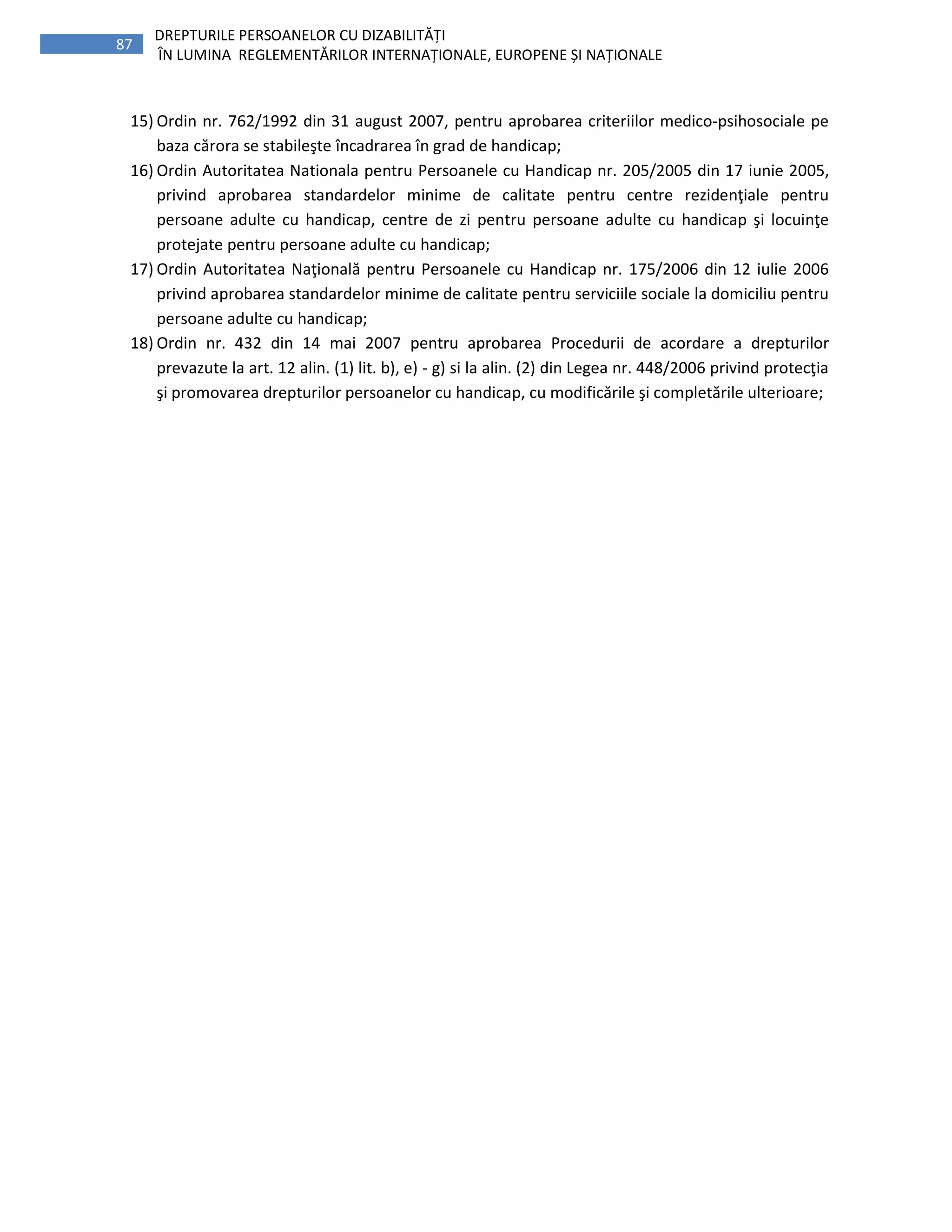 87
DREPTURILE PERSOANELOR CU DIZABILITĂȚI
ÎN LUMINA REGLEMENTĂRILOR INTERNAȚIONALE, EUROPENE ȘI NAȚIONALE
15) Ordin nr. 762/1992 din 31 august 2007, pentru aprobarea criteriilor medico-psihosociale pe
baza cărora se stabileşte încadrarea în grad de handicap;
16) Ordin Autoritatea Nationala pentru Persoanele cu Handicap nr. 205/2005 din 17 iunie 2005,
privind aprobarea standardelor minime de calitate pentru centre rezidenţiale pentru
persoane adulte cu handicap, centre de zi pentru persoane adulte cu handicap şi locuinţe
protejate pentru persoane adulte cu handicap;
17) Ordin Autoritatea Naţională pentru Persoanele cu Handicap nr. 175/2006 din 12 iulie 2006
privind aprobarea standardelor minime de calitate pentru serviciile sociale la domiciliu pentru
persoane adulte cu handicap;
18) Ordin nr. 432 din 14 mai 2007 pentru aprobarea Procedurii de acordare a drepturilor
prevazute la art. 12 alin. (1) lit. b), e) - g) si la alin. (2) din Legea nr. 448/2006 privind protecţia
şi promovarea drepturilor persoanelor cu handicap, cu modificările şi completările ulterioare;
 