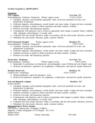 Svetlana Tsygankova, ARDMS,RDCS
Experience
NYU Langone New York, NY
Echocardiography Technician (Temporary) Winston support service 11/2015-12/2015
 Calculated, measured, and documented appropriate values on the tests performed for review and
interpretation by physicians
 Performed diagnostic echocardiograms carotid arterials and venous studies of upper and lower extremities
 Explained procedures to patient to obtain cooperation and reduce anxieties of patient
 Reviewed test results with interpreting physician
 Communicated with physicians and co-workers as appropriate about changes in patient's clinical conditions
while undergoing echocardiogram or vascular study
 Conducted echo and vascular laboratory studies in accordance with the echo/vascular laboratory protocols
 Maintained the echo/vascular laboratory quality assurance database
SUNY Downstate Hospital Winston support service Brooklyn, NY
Echocardiography Technician (Temporary) 2/2015-9/2015
 Calculated, measured, and documented appropriate values on the tests performed for review and
interpretation by physicians
 Performed diagnostic echocardiograms carotid arterials and venous studies of upper and lower extremities
 Explained procedures to patient to obtain cooperation and reduce anxieties of patient
 Reviewed test results with interpreting physician
Mount Sinai Manhattan New York, NY
Echocardiography Technician Winston support service 2/2014-3/2014
 Responsible for performing two-dimensional echocardiographic scans, M-Mode and color Doppler scans
 Reviewed the physician's requisitions for completeness of information and check for specific instructions
Brooklyn Heart Care Brooklyn, NY
Cardiovascular Technologist 4/2013-12/2014
 Prepared preliminary reports for physician's review
 Reviewed the physician's requisitions for completeness of information and check for specific instructions.
Scan well diagnostic company Brooklyn , NY
02/2012-04/2013
 Calculated, measured, and documented appropriate values on the tests performed for review and
interpretation by physicians
 Performed diagnostic echocardiograms carotid arterials and venous studies of upper and lower extremities
 Explained procedures to patient to obtain cooperation and reduce anxieties of patient
 Reviewed test results with interpreting physician
 Communicated with physicians and co-workers as appropriate about changes in patient's clinical conditions
while undergoing echocardiogram or vascular study
 Conducted echo and vascular laboratory studies in accordance with the echo/vascular laboratory protocols
 Maintained the echo/vascular laboratory quality assurance database
EducationSanford Brown Institute
Non-Invasive Cardiovascular Technology Certificate
Diagnostic Cardiac Sonographer (CVT) Program 2011-2013
Medical Doctor
Medical school Ukraine Zaporozhye 1997-2003
 