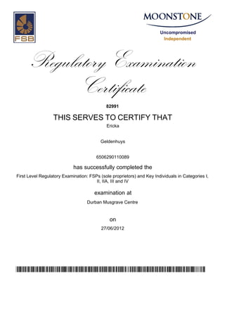 Uncompromised
Independent
Regulatory Examination
Certificate
82991
THIS SERVES TO CERTIFY THAT
Ericka
Geldenhuys
6506290110089
has successfully completed the
First Level Regulatory Examination: FSPs (sole proprietors) and Key Individuals in Categories I,
II, IIA, III and IV
Durban Musgrave Centre
27/06/2012
examination at
on
v524uzc5eVXctGv20Io6sSbVL/WueDwH9NXHxsbDm+g=
 
