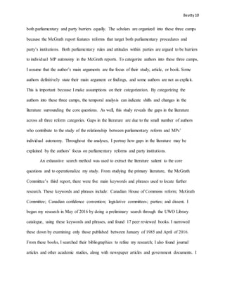 Beatty 10
both parliamentary and party barriers equally. The scholars are organized into these three camps
because the McGrath report features reforms that target both parliamentary procedures and
party’s institutions. Both parliamentary rules and attitudes within parties are argued to be barriers
to individual MP autonomy in the McGrath reports. To categorize authors into these three camps,
I assume that the author’s main arguments are the focus of their study, article, or book. Some
authors definitively state their main argument or findings, and some authors are not as explicit.
This is important because I make assumptions on their categorization. By categorizing the
authors into these three camps, the temporal analysis can indicate shifts and changes in the
literature surrounding the core questions. As well, this study reveals the gaps in the literature
across all three reform categories. Gaps in the literature are due to the small number of authors
who contribute to the study of the relationship between parliamentary reform and MPs’
individual autonomy. Throughout the analyses, I portray how gaps in the literature may be
explained by the authors’ focus on parliamentary reforms and party institutions.
An exhaustive search method was used to extract the literature salient to the core
questions and to operationalize my study. From studying the primary literature, the McGrath
Committee’s third report, there were five main keywords and phrases used to locate further
research. These keywords and phrases include: Canadian House of Commons reform; McGrath
Committee; Canadian confidence convention; legislative committees; parties; and dissent. I
began my research in May of 2016 by doing a preliminary search through the UWO Library
catalogue, using these keywords and phrases, and found 17 peer reviewed books. I narrowed
these down by examining only those published between January of 1985 and April of 2016.
From these books, I searched their bibliographies to refine my research; I also found journal
articles and other academic studies, along with newspaper articles and government documents. I
 