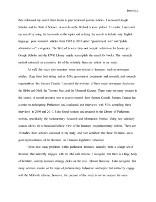 Beatty 11
then refocused my search from books to peer reviewed journal articles. I accessed Google
Scholar and the Web of Science. A search on the Web of Science yielded 21 results; I narrowed
my search by using the keywords as the topics and refining the search to include only English
language, peer–reviewed articles from 1985 to 2016 under “government law” and “public
administration” categories. The Web of Science does not compile a database for books, yet
Google Scholar and the UWO Library amply accomplish the search for books. This research
method extracted an exhaustive list of the scholarly literature salient to my study.
As well, this study also examines some non–scholarly literature, such as newspaper
articles, blogs from both sitting and ex–MPs, government documents and research, and research
organizations like Samara Canada. I accessed the websites of three major newspaper databases:
the Globe and Mail; the Toronto Star; and the Montreal Gazette. There were not many sources in
this search. A second resource was to access research from Samara Canada. Samara Canada has
a series on redesigning Parliament and conducted exit interviews with MPs, compiling these
interviews in 2009 and 2010. I also found sources and research in the Library of Parliament
website, specifically the Parliamentary Research and Information Service. Using non–scholarly
sources allows for a broad and holistic view of the literature on parliamentary reform. There are
30 studies from scholars discussed in my study, and I am confident that these 30 studies are a
good representation of the literature on Canadian legislative behaviour.
Given how many problems within parliament intersect, naturally there is a large set of
literature that indirectly engages with the McGrath reforms. I recognize that there is a large body
of literature, and my research strategy picks out the most relevant literature. I also recognize that
many scholars rewrite on the topic of parliamentary behaviour and topics that indirectly engage
with the McGrath reforms; however, the purpose of this study is not to compare the same
 