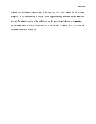 Beatty 12
scholars over time but to compare a body of literature over time. I am confident that the literature
I employ is a full representation of scholars’ views on parliamentary behaviour and the McGrath
reforms. Now that the outline of the study is set and the research methodology is summarized,
the discussion turns to the first proposed reform in the McGrath Committee report: reforming the
use of the confidence convention.
 