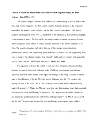 Beatty 13
Chapter 1: Literature Salient to the McGrath Reform Categories during the Brian
Mulroney Era, 1985 to 1992
This chapter analyzes literature from 1985 to 1992, and the body of work is divided into
three main reform categories. The first section examines literature germane to the confidence
convention, the second examines dissent, and the third examines committees. Each section
proceeds chronologically from 1985. As mentioned in the Introduction, there are two paragraphs
for each author or source. The first justifies the categorization of authors into one of the three
reform categories; some authors or sources examine a mixture of the reform categories or all
three. The second categorizes each author into one of three camps: one emphasizing
parliamentary barriers; one emphasizing party institutions as barriers; and one emphasizing both
sorts of barriers. This chapter examines four scholarly studies and two seminars and necessarily
is shorter than Chapter 2 and Chapter 3 owing to a shorter time period.
It is important to discuss the context of each era before presenting the corresponding
literature because the issues and leadership styles of differing governments may influence
legislative behaviour which in turn could impact the findings of this study. A couple of months
prior to the publication of the first McGrath reports, Mulroney won the 1984 election with
majority of seats in the House, and in 1988, Mulroney won another decisive electoral victory,
again with a majority.25 During the Mulroney era, there were three primary issues that concerned
the mainstream media and Mulroney’s government: the changes to the Canadian Constitution
and federalism; Quebec nationalism; and the free trade agreement.26 The Meech Lake Accord
and the NAFTA agreements are generally seen as Mulroney government’s major political
25 George Feaver, “Inventing Canada in the Mulroney Years,” Government and Opposition,28(4), 1993,
463-478.
26 Ibid, 473.
 