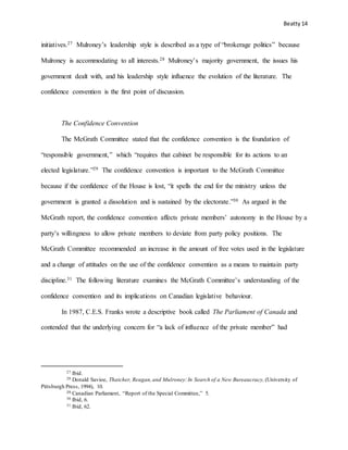 Beatty 14
initiatives.27 Mulroney’s leadership style is described as a type of “brokerage politics” because
Mulroney is accommodating to all interests.28 Mulroney’s majority government, the issues his
government dealt with, and his leadership style influence the evolution of the literature. The
confidence convention is the first point of discussion.
The Confidence Convention
The McGrath Committee stated that the confidence convention is the foundation of
“responsible government,” which “requires that cabinet be responsible for its actions to an
elected legislature.”29 The confidence convention is important to the McGrath Committee
because if the confidence of the House is lost, “it spells the end for the ministry unless the
government is granted a dissolution and is sustained by the electorate.”30 As argued in the
McGrath report, the confidence convention affects private members’ autonomy in the House by a
party’s willingness to allow private members to deviate from party policy positions. The
McGrath Committee recommended an increase in the amount of free votes used in the legislature
and a change of attitudes on the use of the confidence convention as a means to maintain party
discipline.31 The following literature examines the McGrath Committee’s understanding of the
confidence convention and its implications on Canadian legislative behaviour.
In 1987, C.E.S. Franks wrote a descriptive book called The Parliament of Canada and
contended that the underlying concern for “a lack of influence of the private member” had
27 Ibid.
28 Donald Savioe, Thatcher, Reagan,and Mulroney:In Search of a New Bureaucracy, (University of
Pittsburgh Press, 1994), 10.
29 Canadian Parliament, “Report of the Special Committee,” 5.
30 Ibid, 6.
31 Ibid, 62.
 