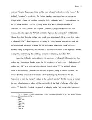 Beatty 15
continued “despite the passage of time and the many changes” and reforms to the House.32 The
McGrath Committee’s report states that “private members must again become instruments
through which citizens can contribute to shaping laws,” as Franks notes.33 Franks explains that
the McGrath Committee “felt that too many issues were now considered questions of
confidence.”34 Franks criticizes the McGrath Committee’s proposal to increase free votes
because, and as he argues, the McGrath Committee “ignores the fundamental” problem that a
“change from tight discipline to free votes would mean a substantial shift in power from parties
to individual MPs.”35 This is a problem, according to Franks, because governments could use
free votes to their advantage on issues that the government is indifferent to the outcomes,
therefore taking no responsibility for outcomes.36 Because of the nature of his arguments, Franks
is categorized as reviewing the confidence convention influencing individual MPs.
According to Franks, parties influence the autonomy of individual MPs more often than
parliamentary institutions. Franks argues that the “dominance of parties over […] all aspects of
parliamentary life” is an “overwhelming obstacle for real reform.”37 The McGrath reforms
salient to the confidence convention are hindered by parties’ ability to enforce discipline, and
because Franks is critical of the dominance of the political party, he maintains that it is
“impossible to make the changes” outlined in the McGrath reports.38 For this reason, he predicts
the future of parliamentary reform will be concerned with the “lack of influence of the private
member.”39 Therefore, Franks is categorized as belonging to the Party Camp, where parties are
32 C. E. S. Franks, “Chapter 6: Procedures,” in The Parliament of Canada, ed. by C.E.S. Franks (Toronto:
University of Toronto Press, 1987), 4.
33 Ibid.
34 Ibid, 139.
35 Ibid.
36 Ibid, 140.
37 Ibid.
38 Ibid, 141.
39 Ibid, 4.
 