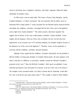 Beatty 16
viewed as the driving force of legislative behaviour, and Franks’ arguments influenced further
scholarship by Jonathan Lemco.
In 1988, Lemco wrote an article titled “The Fusion of Power, Party Discipline, and the
Canadian Parliament: A Critical Assessment” that was concerned with the relative power of
backbench MPs to shape policies.40 Lemco described how the McGrath reports proposed reforms
surrounding the confidence convention, and argued that the lack of free votes in the legislature
create a high levels of party discipline.41 This article presents a theoretical argument that
suggests that an increase in free votes would produce a relaxation of party discipline. Lemco
explains that the frequency of the use of free votes are limited; the free vote had only been
implemented on six occasions up to 1973, and party discipline has remained stringent because of
the infrequent use of free votes in the legislature.42 Therefore, Lemco can be categorized as
reviewing both the confidence convention and party discipline.
Although Lemco argued that the confidence convention theoretically has the potential to
shift the tradition of strong party discipline in Canadian federal parties, the main argument in his
article is that there is a difference in each party’s attitudes towards the McGrath Committee’s
proposals on free votes.43 Since the McGrath Committee’s third report was published, Lemco
stated that governments have advocated for an increase in the use of free votes in the House.44
The examples Lemco presented include Joe Clarke’s promise that his “leadership would allow
free votes on all but the most major policy points.”45 This example is related to Prime Minister
40 Jonathan Lemco, “The Fusion of Power, Party Discipline, and the Canadian Parliament: A Critical
Assessment,” Presidential StudiesQuarterly 18(2) 1988: 282.
41 Ibid, 284.
42 Ibid, 295; Eugene Forsey, “Government Defeats in the House of Commons,” in Freedom and Order:
Collected Essays, ed. by Eugene Forsey (Toronto: McClelland and Stewart, 1974) 123-128.
43 Lemco, “The Fusion of Power,” 282.
44 Ibid, 282.
45 Ibid, 295.
 