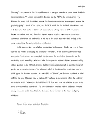 Beatty 17
Mulroney’s announcement that “he would consider a one–year experiment based on the McGrath
recommendations.”46 Lemco compared the Liberals and the NDP to the Conservatives. The
Liberals, he stated, held the position that the McGrath suggestions are “an attempt to increase the
governing party’s control of the House, and the NDP stated that the McGrath recommendations
with free votes “will make no difference” because there is “no political will.”47 Therefore,
Lemco emphasized that party discipline impacts caucus members more than reforms to the
confidence convention and an increase in the use of free votes. So Lemco also belongs to the
camp emphasizing that party institutions are barriers.
In this short section, two scholars are examined and analyzed: Franks and Lemco. Both
scholars are counted as studying the confidence convention. When examining the confidence
convention, both scholars are categorized into the camp that emphasizes that parties are the
dominating force controlling individual MPs. The arguments presented in their works are telling
of their position on the McGrath reforms: that the reforms are not enough to quell the power of
parties and to increase the role of the individual MP. It is also interesting to note that there is a
small gap in the literature between 1988 and 1997. In Chapter 2, the literature continues to 1997,
and this five year difference may be explained by a change in government, where the Mulroney
era ended in 1992. Furthermore, from 1985 to 1992 there were only two scholars writing on the
topic of the confidence convention. The small amount of literature reflects a minimal concern
among academics at this time. Next, the discussion turns to dissent in the House and party
discipline.
Dissent in the House and Party Discipline
46 Ibid.
47 Ibid, 297.
 