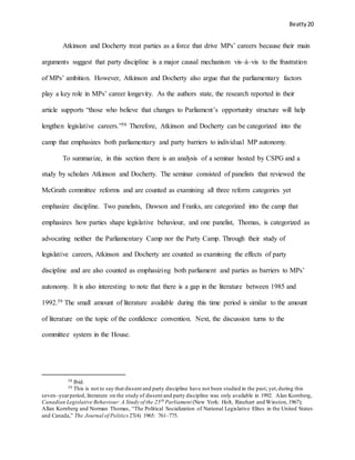 Beatty 20
Atkinson and Docherty treat parties as a force that drive MPs’ careers because their main
arguments suggest that party discipline is a major causal mechanism vis–á–vis to the frustration
of MPs’ ambition. However, Atkinson and Docherty also argue that the parliamentary factors
play a key role in MPs’ career longevity. As the authors state, the research reported in their
article supports “those who believe that changes to Parliament’s opportunity structure will help
lengthen legislative careers.”58 Therefore, Atkinson and Docherty can be categorized into the
camp that emphasizes both parliamentary and party barriers to individual MP autonomy.
To summarize, in this section there is an analysis of a seminar hosted by CSPG and a
study by scholars Atkinson and Docherty. The seminar consisted of panelists that reviewed the
McGrath committee reforms and are counted as examining all three reform categories yet
emphasize discipline. Two panelists, Dawson and Franks, are categorized into the camp that
emphasizes how parties shape legislative behaviour, and one panelist, Thomas, is categorized as
advocating neither the Parliamentary Camp nor the Party Camp. Through their study of
legislative careers, Atkinson and Docherty are counted as examining the effects of party
discipline and are also counted as emphasizing both parliament and parties as barriers to MPs’
autonomy. It is also interesting to note that there is a gap in the literature between 1985 and
1992.59 The small amount of literature available during this time period is similar to the amount
of literature on the topic of the confidence convention. Next, the discussion turns to the
committee system in the House.
58 Ibid.
59 This is not to say that dissent and party discipline have not been studied in the past; yet,during this
seven–yearperiod, literature on the study of dissent and party discipline was only available in 1992. Alan Kornberg,
Canadian Legislative Behaviour: A Study of the 25th
Parliament (New York: Holt, Rinehart and Winston,1967);
Allan Kornberg and Norman Thomas, “The Political Socialization of National Legislative Elites in the United States
and Canada,” The Journal of Politics 27(4) 1965: 761–775.
 