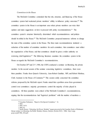 Beatty 21
Committees in the House
The McGrath Committee contended that the role, structure, and financing of the House
committee system had weakened private members’ ability to influence policy outcomes.60 The
committee system in the House is an important area where private members can voice their
opinion and make suggestions on how to proceed with policy recommendations.61 The
committee system’s structure historically determined which recommendations and policies
should be tabled in the House.62 The McGrath Committee proposed numerous reforms to change
the state of the committee system in the House. The three main recommendations included: a
reduction of the number of committee members for each committee; that committees must reflect
the organization of the House; and that committees should be given a wider authority on
reviewing draft legislation.63 The following literature examines the committee system in the
House as regards the McGrath Committee’s recommendations.
On October 20th and 21st, 1986, the CSPG conducted a seminar on liberating the private
member. In the second session of the seminar concerning legislative committees, there were
three panelists: Franks from Queen's University; Jean-Robert Gauthier, MP; and Robert Marleau,
Clerk Assistant in the House of Commons.64 This session solely concerned the committee
reforms proposed by the McGrath report. Franks stated that a problem arose from government
control over committees: majority governments control the majority of roles played in
committees. All three panelists were critical of the McGrath Committee’s recommendations,
arguing that the recommendations had “logistical problems” with the number of members a
60 Canadian Parliament, “Report of the Special Committee,” 16.
61 Ibid.
62 Ibid, 14-16.
63 Ibid, 63.
64 Keith Penner, “Liberating the Private Member” (paper presented at the Canadian Study of Parliament
Group seminar on Liberating the Public Member, Ottawa, Ontario, October 20-21, 1986). http://cspg-
gcep.ca/pdf/1986_10-b.pdf.
 