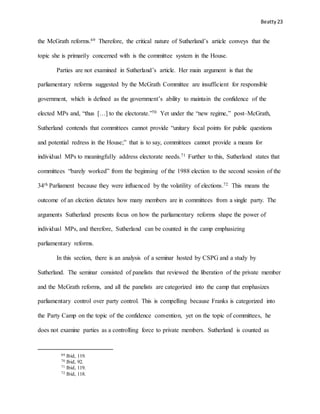 Beatty 23
the McGrath reforms.69 Therefore, the critical nature of Sutherland’s article conveys that the
topic she is primarily concerned with is the committee system in the House.
Parties are not examined in Sutherland’s article. Her main argument is that the
parliamentary reforms suggested by the McGrath Committee are insufficient for responsible
government, which is defined as the government’s ability to maintain the confidence of the
elected MPs and, “thus […] to the electorate.”70 Yet under the “new regime,” post–McGrath,
Sutherland contends that committees cannot provide “unitary focal points for public questions
and potential redress in the House;” that is to say, committees cannot provide a means for
individual MPs to meaningfully address electorate needs.71 Further to this, Sutherland states that
committees “barely worked” from the beginning of the 1988 election to the second session of the
34th Parliament because they were influenced by the volatility of elections.72 This means the
outcome of an election dictates how many members are in committees from a single party. The
arguments Sutherland presents focus on how the parliamentary reforms shape the power of
individual MPs, and therefore, Sutherland can be counted in the camp emphasizing
parliamentary reforms.
In this section, there is an analysis of a seminar hosted by CSPG and a study by
Sutherland. The seminar consisted of panelists that reviewed the liberation of the private member
and the McGrath reforms, and all the panelists are categorized into the camp that emphasizes
parliamentary control over party control. This is compelling because Franks is categorized into
the Party Camp on the topic of the confidence convention, yet on the topic of committees, he
does not examine parties as a controlling force to private members. Sutherland is counted as
69 Ibid, 119.
70 Ibid, 92.
71 Ibid, 119.
72 Ibid, 118.
 