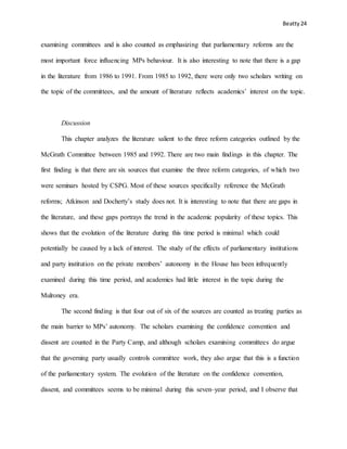 Beatty 24
examining committees and is also counted as emphasizing that parliamentary reforms are the
most important force influencing MPs behaviour. It is also interesting to note that there is a gap
in the literature from 1986 to 1991. From 1985 to 1992, there were only two scholars writing on
the topic of the committees, and the amount of literature reflects academics’ interest on the topic.
Discussion
This chapter analyzes the literature salient to the three reform categories outlined by the
McGrath Committee between 1985 and 1992. There are two main findings in this chapter. The
first finding is that there are six sources that examine the three reform categories, of which two
were seminars hosted by CSPG. Most of these sources specifically reference the McGrath
reforms; Atkinson and Docherty’s study does not. It is interesting to note that there are gaps in
the literature, and these gaps portrays the trend in the academic popularity of these topics. This
shows that the evolution of the literature during this time period is minimal which could
potentially be caused by a lack of interest. The study of the effects of parliamentary institutions
and party institution on the private members’ autonomy in the House has been infrequently
examined during this time period, and academics had little interest in the topic during the
Mulroney era.
The second finding is that four out of six of the sources are counted as treating parties as
the main barrier to MPs’ autonomy. The scholars examining the confidence convention and
dissent are counted in the Party Camp, and although scholars examining committees do argue
that the governing party usually controls committee work, they also argue that this is a function
of the parliamentary system. The evolution of the literature on the confidence convention,
dissent, and committees seems to be minimal during this seven–year period, and I observe that
 