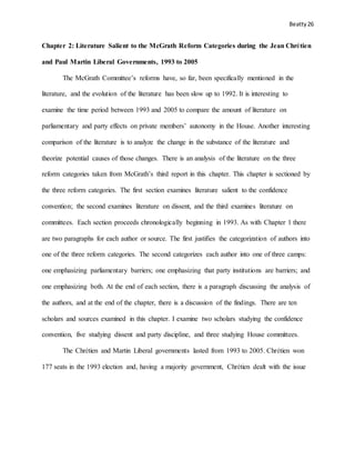 Beatty 26
Chapter 2: Literature Salient to the McGrath Reform Categories during the Jean Chrétien
and Paul Martin Liberal Governments, 1993 to 2005
The McGrath Committee’s reforms have, so far, been specifically mentioned in the
literature, and the evolution of the literature has been slow up to 1992. It is interesting to
examine the time period between 1993 and 2005 to compare the amount of literature on
parliamentary and party effects on private members’ autonomy in the House. Another interesting
comparison of the literature is to analyze the change in the substance of the literature and
theorize potential causes of those changes. There is an analysis of the literature on the three
reform categories taken from McGrath’s third report in this chapter. This chapter is sectioned by
the three reform categories. The first section examines literature salient to the confidence
convention; the second examines literature on dissent, and the third examines literature on
committees. Each section proceeds chronologically beginning in 1993. As with Chapter 1 there
are two paragraphs for each author or source. The first justifies the categorization of authors into
one of the three reform categories. The second categorizes each author into one of three camps:
one emphasizing parliamentary barriers; one emphasizing that party institutions are barriers; and
one emphasizing both. At the end of each section, there is a paragraph discussing the analysis of
the authors, and at the end of the chapter, there is a discussion of the findings. There are ten
scholars and sources examined in this chapter. I examine two scholars studying the confidence
convention, five studying dissent and party discipline, and three studying House committees.
The Chrétien and Martin Liberal governments lasted from 1993 to 2005. Chrétien won
177 seats in the 1993 election and, having a majority government, Chrétien dealt with the issue
 