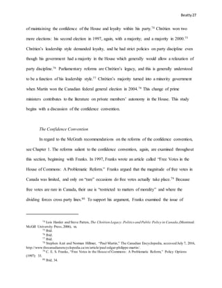 Beatty 27
of maintaining the confidence of the House and loyalty within his party.74 Chrétien won two
more elections: his second election in 1997, again, with a majority; and a majority in 2000.75
Chrétien’s leadership style demanded loyalty, and he had strict policies on party discipline even
though his government had a majority in the House which generally would allow a relaxation of
party discipline.76 Parliamentary reforms are Chrétien’s legacy, and this is generally understood
to be a function of his leadership style.77 Chrétien’s majority turned into a minority government
when Martin won the Canadian federal general election in 2004.78 This change of prime
ministers contributes to the literature on private members’ autonomy in the House. This study
begins with a discussion of the confidence convention.
The Confidence Convention
In regard to the McGrath recommendations on the reforms of the confidence convention,
see Chapter 1. The reforms salient to the confidence convention, again, are examined throughout
this section, beginning with Franks. In 1997, Franks wrote an article called “Free Votes in the
House of Commons: A Problematic Reform.” Franks argued that the magnitude of free votes in
Canada was limited, and only on “rare” occasions do free votes actually take place.79 Because
free votes are rare in Canada, their use is “restricted to matters of morality” and where the
dividing forces cross party lines.80 To support his argument, Franks examined the issue of
74 Lois Harder and Steve Patten, The Chrétien Legacy: Politics and Public Policy in Canada,(Montreal:
McGill University Press,2006), xx.
75 Ibid.
76 Ibid.
77 Ibid.
78 Stephen Azzi and Norman Hillmer, “Paul Martin,” The Canadian Encyclopedia, accessed July 7, 2016,
http://www.thecanadianencyclopedia.ca/en/article/paul-edgar-philippe-martin/.
79 C. E. S. Franks, “Free Votes in the House of Commons: A Problematic Reform,” Policy Options
(1997): 33.
80 Ibid, 34.
 