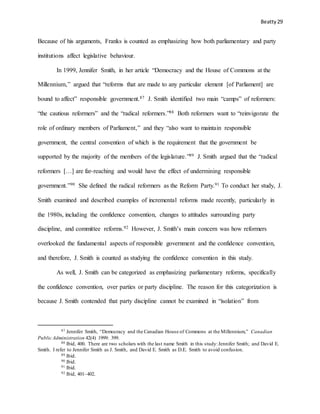 Beatty 29
Because of his arguments, Franks is counted as emphasizing how both parliamentary and party
institutions affect legislative behaviour.
In 1999, Jennifer Smith, in her article “Democracy and the House of Commons at the
Millennium,” argued that “reforms that are made to any particular element [of Parliament] are
bound to affect” responsible government.87 J. Smith identified two main “camps” of reformers:
“the cautious reformers” and the “radical reformers.”88 Both reformers want to “reinvigorate the
role of ordinary members of Parliament,” and they “also want to maintain responsible
government, the central convention of which is the requirement that the government be
supported by the majority of the members of the legislature.”89 J. Smith argued that the “radical
reformers […] are far-reaching and would have the effect of undermining responsible
government.”90 She defined the radical reformers as the Reform Party.91 To conduct her study, J.
Smith examined and described examples of incremental reforms made recently, particularly in
the 1980s, including the confidence convention, changes to attitudes surrounding party
discipline, and committee reforms.92 However, J. Smith’s main concern was how reformers
overlooked the fundamental aspects of responsible government and the confidence convention,
and therefore, J. Smith is counted as studying the confidence convention in this study.
As well, J. Smith can be categorized as emphasizing parliamentary reforms, specifically
the confidence convention, over parties or party discipline. The reason for this categorization is
because J. Smith contended that party discipline cannot be examined in “isolation” from
87 Jennifer Smith, “Democracy and the Canadian House of Commons at the Millennium,” Canadian
Public Administration 42(4) 1999: 399.
88 Ibid, 400. There are two scholars with the last name Smith in this study:Jennifer Smith; and David E.
Smith. I refer to Jennifer Smith as J. Smith, and David E. Smith as D.E. Smith to avoid confusion.
89 Ibid.
90 Ibid.
91 Ibid.
92 Ibid, 401–402.
 