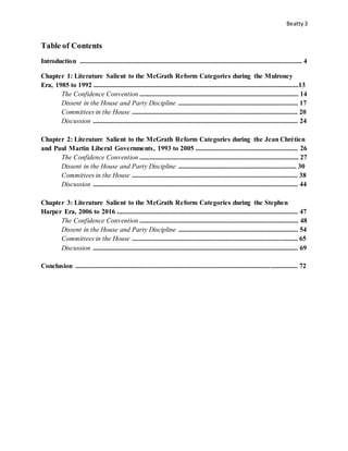 Beatty3
Table of Contents
Introduction .................................................................................................................................. 4
Chapter 1: Literature Salient to the McGrath Reform Categories during the Mulroney
Era, 1985 to 1992 ........................................................................................................................13
The Confidence Convention ............................................................................................. 14
Dissent in the House and Party Discipline ...................................................................... 17
Committees in the House ................................................................................................. 20
Discussion ........................................................................................................................ 24
Chapter 2: Literature Salient to the McGrath Reform Categories during the Jean Chrétien
and Paul Martin Liberal Governments, 1993 to 2005 ............................................................ 26
The Confidence Convention ............................................................................................. 27
Dissent in the House and Party Discipline ..................................................................... 30
Committees in the House ................................................................................................. 38
Discussion ........................................................................................................................ 44
Chapter 3: Literature Salient to the McGrath Reform Categories during the Stephen
Harper Era, 2006 to 2016 .......................................................................................................... 47
The Confidence Convention ............................................................................................. 48
Dissent in the House and Party Discipline ...................................................................... 54
Committees in the House ................................................................................................. 65
Discussion ........................................................................................................................ 69
Conclusion .................................................................................................................................. 72
 