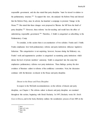 Beatty 30
responsible government, and she also stated that party discipline “must be viewed in relation to
the parliamentary structure.”93 To support this view, she analyzed the Reform Party and showed
that the Reform Party, since its advent, has launched a campaign to promote “change in the
House.”94 She stated that these changes were proposed to “liberate the MP from the thrall of
party discipline.”95 However, these reforms “are far-reaching and would have the effect of
undermining responsible government.”96 Therefore, J. Smith is categorized as subscribing to the
Parliamentary Camp.
To conclude, in this section there is an examination of two scholars: Franks and J. Smith.
Franks emphasizes how both parliamentary reforms and party institutions influence legislative
behaviour. This categorization is not surprising, however, because during the Mulroney era,
Franks’ work and argumentative position is categorized as examining party institutions which
dictate the level of private members’ autonomy. Smith is categorized into the camp that
emphasizes parliamentary reforms over party institutions. These findings portray the slow
evolution of literature salient to reforms of the confidence convention. Next, the discussion
continues with the literature on dissent in the House and party discipline.
Dissent in the House and Party Discipline
In respect to the McGrath recommendations on the reforms of dissent and party
discipline, see Chapter 1. The reforms salient to dissent and party discipline are examined
throughout this section, beginning with David Docherty. In 1997, Docherty wrote Mr. Smith
Goes to Ottawa, and in his book, Docherty outlines the socialization process of new MPs in the
93 Ibid.
94 Ibid, 417–418.
95 Ibid, 399.
96 Ibid.
 