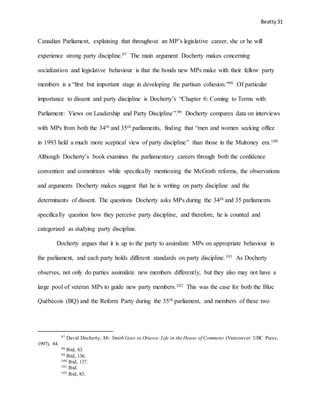 Beatty 31
Canadian Parliament, explaining that throughout an MP’s legislative career, she or he will
experience strong party discipline.97 The main argument Docherty makes concerning
socialization and legislative behaviour is that the bonds new MPs make with their fellow party
members is a “first but important stage in developing the partisan cohesion.”98 Of particular
importance to dissent and party discipline is Docherty’s “Chapter 6: Coming to Terms with
Parliament: Views on Leadership and Party Discipline”.99 Docherty compares data on interviews
with MPs from both the 34th and 35th parliaments, finding that “men and women seeking office
in 1993 held a much more sceptical view of party discipline” than those in the Mulroney era.100
Although Docherty’s book examines the parliamentary careers through both the confidence
convention and committees while specifically mentioning the McGrath reforms, the observations
and arguments Docherty makes suggest that he is writing on party discipline and the
determinants of dissent. The questions Docherty asks MPs during the 34th and 35 parliaments
specifically question how they perceive party discipline, and therefore, he is counted and
categorized as studying party discipline.
Docherty argues that it is up to the party to assimilate MPs on appropriate behaviour in
the parliament, and each party holds different standards on party discipline.101 As Docherty
observes, not only do parties assimilate new members differently, but they also may not have a
large pool of veteran MPs to guide new party members.102 This was the case for both the Bloc
Québécois (BQ) and the Reform Party during the 35th parliament, and members of these two
97 David Docherty, Mr. Smith Goes to Ottawa: Life in the House of Commons (Vancouver: UBC Press,
1997), 84.
98 Ibid, 83.
99 Ibid, 136.
100 Ibid, 137.
101 Ibid.
102 Ibid, 83.
 