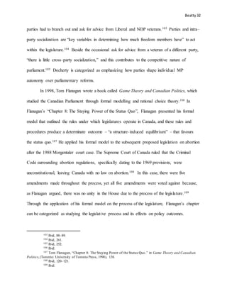 Beatty 32
parties had to branch out and ask for advice from Liberal and NDP veterans.103 Parties and intra–
party socialization are “key variables in determining how much freedom members have” to act
within the legislature.104 Beside the occasional ask for advice from a veteran of a different party,
“there is little cross–party socialization,” and this contributes to the competitive nature of
parliament.105 Docherty is categorized as emphasizing how parties shape individual MP
autonomy over parliamentary reforms.
In 1998, Tom Flanagan wrote a book called Game Theory and Canadian Politics, which
studied the Canadian Parliament through formal modelling and rational choice theory.106 In
Flanagan’s “Chapter 8: The Staying Power of the Status Quo”, Flanagan presented his formal
model that outlined the rules under which legislatures operate in Canada, and these rules and
procedures produce a determinate outcome – “a structure–induced equilibrium” – that favours
the status quo.107 He applied his formal model to the subsequent proposed legislation on abortion
after the 1988 Morgentaler court case. The Supreme Court of Canada ruled that the Criminal
Code surrounding abortion regulations, specifically dating to the 1969 provisions, were
unconstitutional, leaving Canada with no law on abortion.108 In this case, there were five
amendments made throughout the process, yet all five amendments were voted against because,
as Flanagan argued, there was no unity in the House due to the process of the legislature.109
Through the application of his formal model on the process of the legislature, Flanagan’s chapter
can be categorized as studying the legislative process and its effects on policy outcomes.
103 Ibid, 88–89.
104 Ibid, 261.
105 Ibid, 252.
106 Ibid.
107 Tom Flanagan, “Chapter 8: The Staying Power of the Status Quo.” in Game Theory and Canadian
Politics,(Toronto: University of Toronto Press, 1998), 138.
108 Ibid, 120–121.
109 Ibid.
 