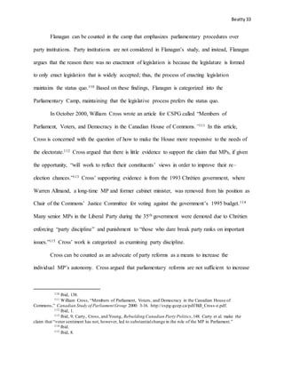 Beatty 33
Flanagan can be counted in the camp that emphasizes parliamentary procedures over
party institutions. Party institutions are not considered in Flanagan’s study, and instead, Flanagan
argues that the reason there was no enactment of legislation is because the legislature is formed
to only enact legislation that is widely accepted; thus, the process of enacting legislation
maintains the status quo.110 Based on these findings, Flanagan is categorized into the
Parliamentary Camp, maintaining that the legislative process prefers the status quo.
In October 2000, William Cross wrote an article for CSPG called “Members of
Parliament, Voters, and Democracy in the Canadian House of Commons.”111 In this article,
Cross is concerned with the question of how to make the House more responsive to the needs of
the electorate.112 Cross argued that there is little evidence to support the claim that MPs, if given
the opportunity, “will work to reflect their constituents’ views in order to improve their re–
election chances.”113 Cross’ supporting evidence is from the 1993 Chrétien government, where
Warren Allmand, a long-time MP and former cabinet minister, was removed from his position as
Chair of the Commons’ Justice Committee for voting against the government’s 1995 budget.114
Many senior MPs in the Liberal Party during the 35th government were demoted due to Chrétien
enforcing “party discipline” and punishment to “those who dare break party ranks on important
issues.”115 Cross’ work is categorized as examining party discipline.
Cross can be counted as an advocate of party reforms as a means to increase the
individual MP’s autonomy. Cross argued that parliamentary reforms are not sufficient to increase
110 Ibid, 138.
111 William Cross, “Members of Parliament, Voters, and Democracy in the Canadian House of
Commons,” Canadian Study of Parliament Group 2000: 3-16. http://cspg-gcep.ca/pdf/Bill_Cross-e.pdf.
112 Ibid, 1.
113 Ibid, 9; Carty, Cross, and Young, Rebuilding Canadian Party Politics,148. Carty et al. make the
claim that “voter sentiment has not, however, led to substantialchange in the role of the MP in Parliament.”
114 Ibid.
115 Ibid, 8.
 