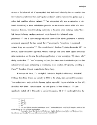 Beatty 34
the role of the individual MP. Cross explained that “individual MPs today have no mandate from
their voters to deviate from their party’s policy positions”, and to overcome this, parties need to
reform their candidate selection methods.116 That is to say that MPs have no motivation to cater
to their constituency’s needs, and electoral pressures are not the main concern when MPs make
legislative decisions. One of the closing statements to the article is that brokerage parties “have
little interest in having members nominated on the basis of their individual policy
preferences.”117 This is shown through the actions of the 1993 Chrétien government. Chrétien’s
government announced that they wanted the 35th government’s “incumbents re–nominated
without facing any opposition.”118 The case of Ontario’s Renfrew–Nipissing–Pembroke MP, Len
Hopkins, faced considerable opposition. Ontario campaign chair David Smith opened and closed
riding nominations on the same day and gave notification to local associations “30 minutes after”
closing nominations.119 Cross’ supporting evidence here shows that the nomination process does
not cater to local needs, and catering to constituency needs is not an MP’s priority, according to
Cross.120 Therefore, Cross is counted in the Party Camp.
Kam wrote his article “Do Ideological Preferences Explain Parliamentary Behaviour?
Evidence from Great Britain and Canada” in 2002. In this article, Kam answered the question:
“Are parliamentary parties cohesive because leaders successfully impose discipline on their MPs
or because MPs prefer – hence support – the same policies as their leaders do?”121 Kam
specifically studied bill C–41 in order to answer the question. Bill C–41 was brought before the
116 Ibid, 1.
117 Ibid, 16.
118 Ibid, 12.
119 Ibid.
120 This also reflects how the amendments to the Canadian Elections Act of 1970 that gave power to the
prime minister to sign off on all nominations.
121 Christopher Kam, “Do Ideological Preferences Explain Parliamentary Behaviour? Evidence from
Great Britain and Canada,” Journal of Legislative Studies 7(4) 2002: 89.
 