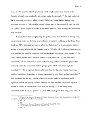Beatty 35
House in 1995 under the Liberal government, which sought controversial reforms to the
Canadian criminal code, specifically hate–crimes against homosexuals.122 The main study is to
find if ideological preferences affect legislative behaviour, yet the findings indicate that
ideological preferences “only partially explain” dissent and, as Kam contended, party discipline
can explain a greater degree of variance in his model. Therefore, Kam is categorized as studying
party discipline.
Kam can be counted as emphasizing that parties control MPs decisions in the legislature,
and governing parties use discipline as a mechanism to maintain confidence in the House. Kam
found that “MPs’ ideological preferences affect their behaviour,” yet he also admitted that the
amount of variance observed in the Canadian case in 1995 under bill C–41 showed that there are
more variables that can help explain the case, and ideologies can explain a small portion.123 The
Prime Minister and the Justice Minister refused to allow a free vote.124 There were three
amendments, yet one amendment is salient to Kam’s study, and this amendment proposed to
completely delete the clauses that “defined groups against which hate crimes might be
committed.”125 This is important because after controlling for the party variable, Kam found
statistical significance in ideology as a causal mechanism to party dissent and party cohesion.126
Kam also found that the party variable produced a stronger statistical significance in his
regression than did the ideology variable, meaning that party variables can explain a greater
amount of variance in dissent in the House than can ideology.127 When voting on the
amendments to bill C–41, “22 percent” of Liberal MPs voted against their party, while only 4.3
122 Debates of the House of Commons of Canada (Hansard), (Ottawa: The Queen’s Printer, 1994), 5871.
www.parl.gc.ca/cgibin/hansard/e_hansard_master.pl.
123 Ibid, 115.
124 Ibid.
125 Debates of the House of Commons of Canada, 13 June 1995, 13769.
126 Kam, “Do Ideological Preferences Explain,” 111.
127 Ibid, 113.
 
