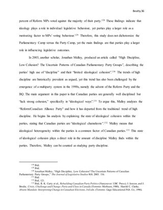 Beatty 36
percent of Reform MPs voted against the majority of their party.128 These findings indicate that
ideology plays a role in individual legislative behaviour, yet parties play a larger role as a
motivating factor to MPs’ voting behaviour.129 Therefore, this study does not dichotomize the
Parliamentary Camp versus the Party Camp, yet the main findings are that parties play a larger
role in influencing legislative outcomes.
In 2003, another scholar, Jonathan Malloy, produced an article called “High Discipline,
Low Cohesion? The Uncertain Patterns of Canadian Parliamentary Party Groups”, describing the
parties’ high use of “discipline” and their “limited ideological cohesion”.130 The trends of high
discipline are historically prevalent as argued, yet this trend has also been challenged by the
emergence of a multiparty system in the 1990s, namely the advent of the Reform Party and the
BQ. The main argument in this paper is that Canadian parties are generally well disciplined but
“lack strong cohesion,” specifically in “ideological ways”.131 To argue this, Malloy analyzes the
“Reform/Canadian Alliance Party” and how it has departed from the traditional trend of high
discipline. He begins his analysis by explaining the state of ideological cohesion within the
parties, stating that Canadian parties are “ideological chameleons”.132 Malloy means that
ideological heterogeneity within the parties is a common factor of Canadian parties.133 This state
of ideological cohesion plays a direct role in the amount of discipline Malloy finds within the
parties. Therefore, Malloy can be counted as studying party discipline.
128 Ibid.
129 Ibid.
130 Jonathan Malloy, “High Discipline, Low Cohesion? The Uncertain Patterns of Canadian
Parliamentary Party Groups,” The Journal of Legislative Studies 9(4) 2003: 116.
131 Ibid.
132 Ibid, 121.
133 Ibid; R. K. Carty et al., Rebuilding Canadian Party Politics (Vancouver: UBC Press); J. Jenson.and J.
Brodie, Crisis, Challenge and Change:Party and Class in Canada (Toronto: Methuen,1980); Harold C. Clarke,
Absent Mandate:Interpreting Change in Canadian Elections,3rd edn. (Toronto: Gage Educational Pub. Co, 1996).
 