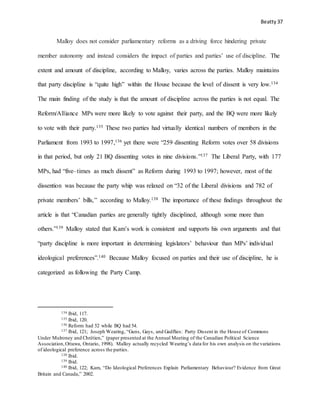 Beatty 37
Malloy does not consider parliamentary reforms as a driving force hindering private
member autonomy and instead considers the impact of parties and parties’ use of discipline. The
extent and amount of discipline, according to Malloy, varies across the parties. Malloy maintains
that party discipline is “quite high” within the House because the level of dissent is very low.134
The main finding of the study is that the amount of discipline across the parties is not equal. The
Reform/Alliance MPs were more likely to vote against their party, and the BQ were more likely
to vote with their party.135 These two parties had virtually identical numbers of members in the
Parliament from 1993 to 1997,136 yet there were “259 dissenting Reform votes over 58 divisions
in that period, but only 21 BQ dissenting votes in nine divisions.”137 The Liberal Party, with 177
MPs, had “five–times as much dissent” as Reform during 1993 to 1997; however, most of the
dissention was because the party whip was relaxed on “32 of the Liberal divisions and 782 of
private members’ bills,” according to Malloy.138 The importance of these findings throughout the
article is that “Canadian parties are generally tightly disciplined, although some more than
others.”139 Malloy stated that Kam’s work is consistent and supports his own arguments and that
“party discipline is more important in determining legislators’ behaviour than MPs’ individual
ideological preferences”.140 Because Malloy focused on parties and their use of discipline, he is
categorized as following the Party Camp.
134 Ibid, 117.
135 Ibid, 120.
136 Reform had 52 while BQ had 54.
137 Ibid, 121; Joseph Wearing, “Guns, Gays, and Gadflies: Party Dissent in the House of Commons
Under Mulroney and Chrétien,” (paper presented at the Annual Meeting of the Canadian Political Science
Association,Ottawa, Ontario, 1998). Malloy actually recycled Wearing’s data for his own analysis on the variations
of ideological preference across the parties.
138 Ibid.
139 Ibid.
140 Ibid, 122; Kam, “Do Ideological Preferences Explain Parliamentary Behaviour? Evidence from Great
Britain and Canada,” 2002.
 