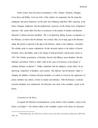 Beatty 38
In this section, there has been an examination of five scholars: Docherty, Flanagan,
Cross, Kam, and Malloy. Four out of five of the scholars are categorized into the camp that
emphasizes that party institutions are the main force hindering individual MPs’ autonomy in the
House; Flanagan emphasizes that the parliamentary processes are the driving force of legislative
outcomes. This section finds that there is an increase in the amount of scholars and literature
interested in dissent and party discipline. This is an interesting finding because a comparison to
the Mulroney era shows that the literature has evolved; there are no large gaps in the literature
during this period as opposed to the gaps in the literature salient to the confidence convention.
The scholars point to various explanations for this increased interest in the subject of dissent.
Docherty, Kam, and Malloy point to the change in both government and the party system in
1993. The Chrétien government, as Docherty showed, had different party discipline than the
Mulroney government before it, which could be the cause of an increase in the amount of
scholarly literature on dissent.141 Malloy maintained that the multiparty system allows for an
interesting comparison of discipline across parties. This indicates that the literature salient to
changing the attitudes of dissent and party discipline as a means to overcome the suppression of
private members has, indeed, evolved in amount and substance. With the literature on dissent
and party discipline now summarized, the discussion now turns to the committee system in the
House.
Committees in the House
As regards the McGrath recommendations on the reforms of the committee system in the
House, see Chapter 1. The reforms salient to the committee system in the House are discussed
141 David Docherty, Mr. Smith Goes to Ottawa: Life in the House of Commons (Vancouver: UBC Press,
1997), 84.
 