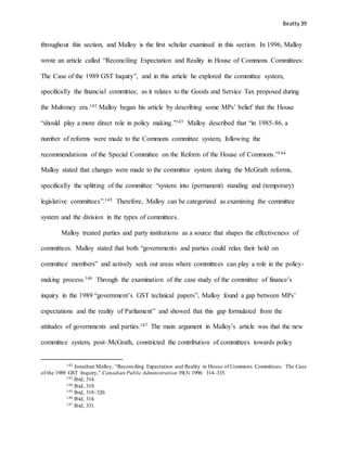 Beatty 39
throughout this section, and Malloy is the first scholar examined in this section. In 1996, Malloy
wrote an article called “Reconciling Expectation and Reality in House of Commons Committees:
The Case of the 1989 GST Inquiry”, and in this article he explored the committee system,
specifically the financial committee, as it relates to the Goods and Service Tax proposed during
the Mulroney era.142 Malloy began his article by describing some MPs’ belief that the House
“should play a more direct role in policy making.”143 Malloy described that “in 1985-86, a
number of reforms were made to the Commons committee system, following the
recommendations of the Special Committee on the Reform of the House of Commons.”144
Malloy stated that changes were made to the committee system during the McGrath reforms,
specifically the splitting of the committee “system into (permanent) standing and (temporary)
legislative committees”.145 Therefore, Malloy can be categorized as examining the committee
system and the division in the types of committees.
Malloy treated parties and party institutions as a source that shapes the effectiveness of
committees. Malloy stated that both “governments and parties could relax their hold on
committee members” and actively seek out areas where committees can play a role in the policy-
making process.146 Through the examination of the case study of the committee of finance’s
inquiry in the 1989 “government’s GST technical papers”, Malloy found a gap between MPs’
expectations and the reality of Parliament” and showed that this gap formulated from the
attitudes of governments and parties.147 The main argument in Malloy’s article was that the new
committee system, post–McGrath, constricted the contribution of committees towards policy
142 Jonathan Malloy, “Reconciling Expectation and Reality in House of Commons Committees: The Case
of the 1989 GST Inquiry,” Canadian Public Administration 39(3) 1996: 314–335.
143 Ibid, 314.
144 Ibid, 319.
145 Ibid, 319–320.
146 Ibid, 314.
147 Ibid, 331.
 