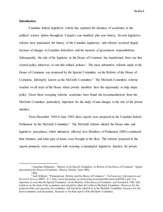 Beatty4
Introduction
Canadian federal legislative reform has captured the attention of academics in the
political science sphere throughout Canada’s one–hundred plus year history. Several legislative
reforms have punctuated the history of the Canadian legislature, and reforms occurred largely
because of changes to Canadian federalism and the increase of government responsibilities.
Subsequently, the role of the legislator in the House of Commons has transformed from one that
created policy initiatives to one that refined policies.1 The most substantive reforms made to the
House of Commons was proposed by the Special Committee on the Reform of the House of
Commons, informally known as the McGrath Committee.2 The McGrath Committee reforms
touched on all areas of the House where private members have the opportunity to help shape
policy. Given these sweeping reforms, academics have found the recommendations from the
McGrath Committee particularly important for the study of and changes to the role of the private
member.
From December 1984 to June 1985, three reports were proposed in the Canadian federal
Parliament by the McGrath Committee.3 The McGrath reforms altered the House rules and
legislative procedures, which ultimately affected how Members of Parliament (MPs) conducted
their business and what type of issues were brought to the floor. The reforms proposed in the
reports primarily were concerned with restoring a meaningful legislative function for private
1 Canadian Parliament, “Report of the Special Committee on Reform of the House of Commons” (paper
presented to the House of Commons, Ottawa, Ontario, June 1985).
2 Ibid.
3 Jack Stillborn, “Parliamentary Reform and the House of Commons.” Parliamentary Information and
Research Service (2007): 6–7. http://www.lop.parl.gc.ca/content/lop/researchpublications/prb0743-e.pdf. It is
important to note that the Special Committee on the Reform of the House of Commons was founded in 1982 with
Lefebvre as the chair of the committee and should be called the Lefebvre/McGrath Committee. However, for the
purpose of the core question,the committee will herein be referred to as the McGrath Committee because it is the
latest committee and the primary literature is the third report of the McGrath Committee.
 
