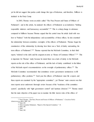 Beatty 42
yet he did not suggest that parties could change this type of behaviour, and therefore, Stillborn is
included in the Party Camp.
In 2003, Thomas wrote an article called “The Past, Present and Future of Officers of
Parliament”, and in this article, he analyzed the officers of Parliament as an institution “holding
responsible ministers and bureaucracy accountable”.159 This is a sharp change in substance
compared to Stillborn because Thomas argued that the central issue his article dealt with was
how to “balance” both the independence and accountability of these offices; he also examined
the relationship between committee oversights of the officers of Parliament. Thomas began his
examination of this relationship by showing how there was a “lack of clarity surrounding the
term officers of Parliament”.160 Thomas reported that the McGrath Committee, in their third
report, “referred to the clerk and the sergeant-at-arms as ‘House of Commons Officers’”.161 This
is important for Thomas’ study because he stated there was a lack of clarity in the McGrath
reports on the role of the offices of Parliament, and this lack of clarity contributed to the failure
of the McGrath report’s recommendation on the oversight of parliamentary offices.162 The
McGrath Committee recommended that committees review government nominations to fill
parliamentary office positions.163 Each year the officers of Parliament must file a report, and
these reports are examined by the “appropriate committee”, yet Thomas’ main concern was that
most reports never underwent thorough review because of the “weakness of the committee
system”, specifically with “tight government control” and “partisan divisions”.164 Thomas stated
that the main objective of his paper was to examine the little known roles of the offices of
159 Paul Thomas, “The Past, Present and Future of Officers of Parliament,” Canadian Public
Administration 46(3) 2003: 287.
160 Ibid, 295.
161 Ibid; Canadian Parliament, “Report of the Special Committee,” 33.
162 Ibid, 296
163 Ibid.
164 Ibid, 302.
 