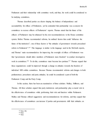 Beatty 43
Parliament and their relationship with committee work, and thus, his work could be considered to
be studying committees.
Thomas described parties as a factor shaping the balance of independence and
accountability for offices of Parliament, yet he contended that partisanship was a concern for
committees to oversee officers of Parliaments’ reports. Thomas stated that the future of the
officers of Parliament may be enhanced by his own recommendations to the House committee
system. Before Thomas recommended reforms, he outlined factors that could “influence the
future of the institution”; one of these factors is “the attitudes of government towards procedural
reform in Parliament”.165 This language is similar to the language used in the McGrath reports,
and Thomas’ main recommendation for improving the oversight of offices of Parliament was
that “governments should allow members of Parliament more freedom” to conduct investigative
work in committees.166 To do this, committees must become less partisan.167 Thomas argued that
these organizations could be improved through a change in attitudes towards the freedom of
individual MPs within committees. Because Thomas recommended reforms and changes to both
parliamentary procedures and party attitudes, he could be considered a part of both the
Parliament Camp and the Party Camp.
In this section, there has been an examination of three scholars: Malloy, Stillborn, and
Thomas. All three scholars argued that party institutions and partisanship play a crucial role in
the effectiveness of committees while performing their role and function within Parliament.
Malloy and Thomas offered suggestions and recommendations for reforms, and they argued that
the effectiveness of committees can increase if parties and governments shift their attitudes on
165 Ibid, 306.
166 Ibid.
167 Ibid.
 