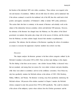 Beatty 44
the freedom of the individual MP’s role within committees. These reforms were targeted at the
role and structure of committees. Stillborn did not offer ideas for reform, and he maintained that
if the reforms continued to reach for the traditional role of the MP, then this could lead to both
positive and negative externalities of Parliament’s ability to include MPs’ policy preferences.
This section finds that there is continuity in the amount of literature and scholarly work on the
subject of the relationship between committee reform and individual MP autonomy. However,
the substance of the literature has changed since the Mulroney era. The authors of the Liberal
government era maintain that parties play a large role in the success of reforms, and this deviates
from the Mulroney era where scholars largely focused their attention on parliamentary
procedures. This indicates that the substance of the literature regarding the reform of committees
as a means to overcome the suppression of private members has evolved over time.
Discussion
This chapter analyzes the literature germane to the three reform categories outlined by the
McGrath Committee in the period 1993 to 2005. There are three main findings in this chapter.
The first finding is that there are ten sources – nine scholars because Malloy is discussed twice –
that are examined, and among these ten sources five were salient to dissent and party discipline,
while three were salient to committees and two to the confidence convention. Out of these ten,
only four specifically mention the McGrath reforms or the reforms of 1985–1986: Docherty,
Malloy, Stillborn, and Thomas. The literature is moving away from specifically mentioning the
McGrath reforms: 100 percent of the scholars examined in Chapter 1 mention the McGrath
reforms compared to only forty percent from 1993 to 2005 specifically. This could be a function
of the advent of the multiparty system where reforms from the Chrétien government and the
 