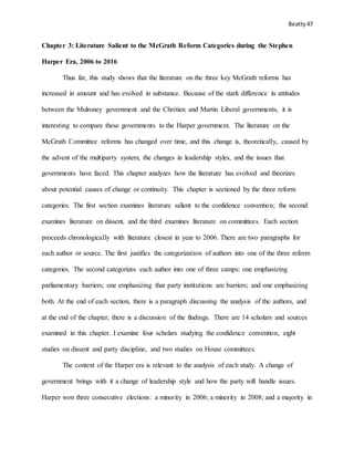 Beatty 47
Chapter 3: Literature Salient to the McGrath Reform Categories during the Stephen
Harper Era, 2006 to 2016
Thus far, this study shows that the literature on the three key McGrath reforms has
increased in amount and has evolved in substance. Because of the stark difference in attitudes
between the Mulroney government and the Chrétien and Martin Liberal governments, it is
interesting to compare these governments to the Harper government. The literature on the
McGrath Committee reforms has changed over time, and this change is, theoretically, caused by
the advent of the multiparty system, the changes in leadership styles, and the issues that
governments have faced. This chapter analyzes how the literature has evolved and theorizes
about potential causes of change or continuity. This chapter is sectioned by the three reform
categories. The first section examines literature salient to the confidence convention; the second
examines literature on dissent, and the third examines literature on committees. Each section
proceeds chronologically with literature closest in year to 2006. There are two paragraphs for
each author or source. The first justifies the categorization of authors into one of the three reform
categories. The second categorizes each author into one of three camps: one emphasizing
parliamentary barriers; one emphasizing that party institutions are barriers; and one emphasizing
both. At the end of each section, there is a paragraph discussing the analysis of the authors, and
at the end of the chapter, there is a discussion of the findings. There are 14 scholars and sources
examined in this chapter. I examine four scholars studying the confidence convention, eight
studies on dissent and party discipline, and two studies on House committees.
The context of the Harper era is relevant to the analysis of each study. A change of
government brings with it a change of leadership style and how the party will handle issues.
Harper won three consecutive elections: a minority in 2006; a minority in 2008; and a majority in
 