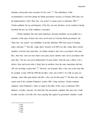 Beatty 49
discipline and provide more occasions for free votes”.176 The embodiment of this
recommendation took form during the Martin government because, in February 2004, there was
the implementation of the “three–line vote system” to ensure power to individual MPs.177
Chodos explained the use and frequency of the free vote and, therefore, can be counted as having
described the new use of the confidence convention.
Chodos explained that strict party institutions and party discipline can be quelled by a
relaxation of the types of issues free votes can be used on. From the Martin government, the
“three–line vote system” was established to provide individual MPs more power in forming
policy outcomes.178 One–line voting allows freedom to all MPs; two–line voting allows private
members to deviate from party lines, yet cabinet members must vote in accordance with party
lines; three–line votes are votes where every party caucus member must vote in accordance with
party lines. The free vote can be implemented by party leaders when the issue is likely to be a
divisive force and occurs when a “party frees its members from the usual expectation that they
will vote according to party lines”.179 However, not all parties allow a free vote on the same bill;
for example, in June 2005 the NDP did not allow a free vote on bill C–41, a bill on same–sex
marriage, when other party leaders did allow a free vote for their party.180 The three–line voting
system used in the Canadian Parliament restricts MPs’ voting decisions. Chodos remained
optimistic about Parliament’s future in regard to the effect of free votes on individual MPs’
influence on policy outcomes. He stated that “the government explained that most votes would
be either one-line or two-line free votes, meaning that support by government members would
176 Ibid.
177 Ibid.
178 Ibid.
179 Ibid.
180 Ibid.
 