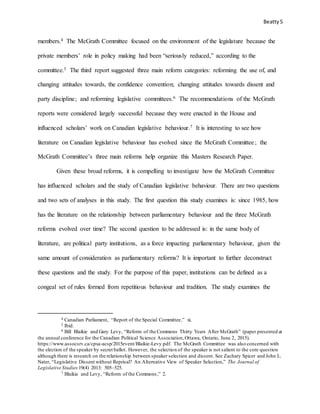 Beatty5
members.4 The McGrath Committee focused on the environment of the legislature because the
private members’ role in policy making had been “seriously reduced,” according to the
committee.5 The third report suggested three main reform categories: reforming the use of, and
changing attitudes towards, the confidence convention; changing attitudes towards dissent and
party discipline; and reforming legislative committees.6 The recommendations of the McGrath
reports were considered largely successful because they were enacted in the House and
influenced scholars’ work on Canadian legislative behaviour.7 It is interesting to see how
literature on Canadian legislative behaviour has evolved since the McGrath Committee; the
McGrath Committee’s three main reforms help organize this Masters Research Paper.
Given these broad reforms, it is compelling to investigate how the McGrath Committee
has influenced scholars and the study of Canadian legislative behaviour. There are two questions
and two sets of analyses in this study. The first question this study examines is: since 1985, how
has the literature on the relationship between parliamentary behaviour and the three McGrath
reforms evolved over time? The second question to be addressed is: in the same body of
literature, are political party institutions, as a force impacting parliamentary behaviour, given the
same amount of consideration as parliamentary reforms? It is important to further deconstruct
these questions and the study. For the purpose of this paper, institutions can be defined as a
congeal set of rules formed from repetitious behaviour and tradition. The study examines the
4 Canadian Parliament, “Report of the Special Committee,” xi.
5 Ibid.
6 Bill Blaikie and Gary Levy, “Reform of the Commons Thirty Years After McGrath” (paper presented at
the annual conference for the Canadian Political Science Association,Ottawa, Ontario, June 2, 2015).
https://www.assocsrv.ca/cpsa-acsp/2015event/Blaikie-Levy.pdf. The McGrath Committee was also concerned with
the election of the speaker by secret ballot. However, the selection of the speaker is not salient to the core question
although there is research on the relationship between speaker selection and dissent. See Zachary Spicer and John L.
Nater, “Legislative Dissent without Reprisal? An Alternative View of Speaker Selection,” The Journal of
Legislative Studies 19(4) 2013: 505–525.
7 Blaikie and Levy, “Reform of the Commons,” 2.
 
