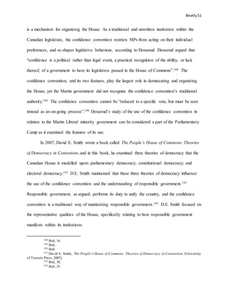 Beatty 51
is a mechanism for organizing the House. As a traditional and unwritten institution within the
Canadian legislature, the confidence convention restricts MPs from acting on their individual
preferences, and so shapes legislative behaviour, according to Desserud. Desserud argued that
“confidence is a political rather than legal event, a practical recognition of the ability, or lack
thereof, of a government to have its legislation passed in the House of Commons”.188 The
confidence convention, and its two features, play the largest role in demarcating and organizing
the House, yet the Martin government did not recognize the confidence convention’s traditional
authority.189 The confidence convention cannot be “reduced to a specific vote, but must be seen
instead as an on-going process”.190 Desserud’s study of the use of the confidence convention in
relation to the Martin Liberal minority government can be considered a part of the Parliamentary
Camp as it examined the features of its use.
In 2007, David E. Smith wrote a book called The People’s House of Commons: Theories
of Democracy in Contention, and in this book, he examined three theories of democracy that the
Canadian House is modelled upon: parliamentary democracy; constitutional democracy; and
electoral democracy.191 D.E. Smith maintained that these three theories of democracy influence
the use of the confidence convention and the understanding of responsible government.192
Responsible government, as argued, performs its duty to unify the country, and the confidence
convention is a traditional way of maintaining responsible government.193 D.E. Smith focused on
the representative qualities of the House, specifically relating to how responsible government
manifests within its institutions.
188 Ibid, 16.
189 Ibid.
190 Ibid.
191 David E. Smith, The People’s House of Commons: Theories of Democracy in Contention, (University
of Toronto Press, 2007).
192 Ibid, 30.
193 Ibid, 25.
 