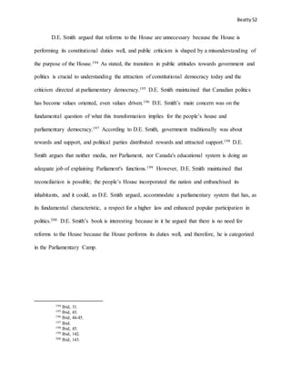 Beatty 52
D.E. Smith argued that reforms to the House are unnecessary because the House is
performing its constitutional duties well, and public criticism is shaped by a misunderstanding of
the purpose of the House.194 As stated, the transition in public attitudes towards government and
politics is crucial to understanding the attraction of constitutional democracy today and the
criticism directed at parliamentary democracy.195 D.E. Smith maintained that Canadian politics
has become values oriented, even values driven.196 D.E. Smith’s main concern was on the
fundamental question of what this transformation implies for the people’s house and
parliamentary democracy.197 According to D.E. Smith, government traditionally was about
rewards and support, and political parties distributed rewards and attracted support.198 D.E.
Smith argues that neither media, nor Parliament, nor Canada's educational system is doing an
adequate job of explaining Parliament's functions.199 However, D.E. Smith maintained that
reconciliation is possible; the people’s House incorporated the nation and enfranchised its
inhabitants, and it could, as D.E. Smith argued, accommodate a parliamentary system that has, as
its fundamental characteristic, a respect for a higher law and enhanced popular participation in
politics.200 D.E. Smith’s book is interesting because in it he argued that there is no need for
reforms to the House because the House performs its duties well, and therefore, he is categorized
in the Parliamentary Camp.
194 Ibid, 31.
195 Ibid, 43.
196 Ibid, 44-45.
197 Ibid.
198 Ibid, 45.
199 Ibid, 142.
200 Ibid, 143.
 