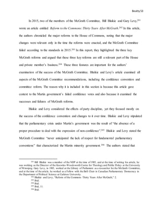 Beatty 53
In 2015, two of the members of the McGrath Committee, Bill Blaikie and Gary Levy,201
wrote an article entitled Reform to the Commons: Thirty Years After McGrath.202 In this article,
the authors chronicled the major reforms to the House of Commons, noting that the major
changes were relevant only in the time the reforms were enacted, and the McGrath Committee
failed according to the standards in 2015.203 In this report, they highlighted the three key
McGrath reforms and argued that these three key reforms are still a relevant part of the House
and private member’s business.204 These three features are important for the authors’
examination of the success of the McGrath Committee. Blaikie and Levy’s article examined all
aspects of the McGrath Committee recommendations, including the confidence convention and
committee reform. The reason why it is included in this section is because this article gave
context to the Martin government’s failed confidence votes and also because it examined the
successes and failures of McGrath reforms.
Blaikie and Levy considered the effects of party discipline, yet they focused mostly on
the success of the confidence convention and changes to it over time. Blaikie and Levy stipulated
that the parliamentary crisis under Martin’s government was the result of “the absence of a
proper procedure to deal with the expression of non-confidence”.205 Blaikie and Levy stated the
McGrath Committee “never anticipated the lack of respect for fundamental parliamentary
conventions” that characterized the Martin minority government.206 The authors stated that
201 Bill Blaikie was a member of the NDP at the time of 1985, and at the time of writing his article, he
was working as the Director of the Knowles-Woodsworth Centre for Theology and Public Policy at the University
of Winnipeg. Gary Levy, in 1985, worked at the Library of Parliament as a researcher for the McGrath Committee,
and at the time of the article, he worked as a Fellow with the Bell Chair in Canadian Parliamentary Democracy in
the Department of Political Science at Carleton University.
202 Blaikie and Levy, “Reform of the Commons Thirty Years After McGrath,” 2.
203 Ibid.
204 Ibid.
205 Ibid, 11.
206 Ibid.
 