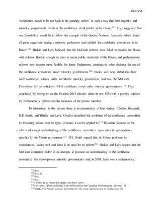 Beatty 54
“confidence needs to be put back in the standing orders” in such a way that both majority and
minority governments maintain the confidence of all parties in the House.207 They suggested that
one “possibility would be to follow the example of the Quebec National Assembly which found
all party agreement during a minority parliament and codified the confidence convention in its
Rules”.208 Blaikie and Levy believed that the McGrath reforms have failed to provide the House
with reforms flexible enough to cater to recent public standards of the House, and parliamentary
reforms may become more flexible for future Parliaments, particularly when defining the use of
the confidence convention under minority governments.209 Blaikie and Levy stated that there
were confidence failures under the Martin minority government, and thus, the McGrath
Committee did not anticipate failed confidence votes under minority governments.210 They
concluded by hoping to see the October 2015 election usher in new MPs with a positive mindset
for parliamentary reform and the inclusion of the private member.
To summarize, in this section there is an examination of four studies: Chodos, Desserud,
D.E. Smith, and Blaikie and Levy. Chodos described the evolution of the confidence convention,
its frequency of use, and the types of issues it can be applied to.211 Desserud focused on the
effects of a weak understanding of the confidence convention upon minority governments,
specifically the Martin government.212 D.E. Smith argued that the House performs its
constitutional duties well and there is no need for its reform.213 Blaikie and Levy argued that the
McGrath committee failed in its attempts to promote an understanding of the confidence
convention that encompasses minority governments and, in 2005, there was a parliamentary
207 Ibid.
208 Ibid, 12.
209 Ibid.
210 Ibid.
211 Chodos et al, “Party Discipline and Free Votes.”
212 Desserud, “The Confidence Convention under the Canadian Parliamentary System,” 16.
213 Smith, The People’s House of Commons: Theories of Democracy in Contention, 30.
 