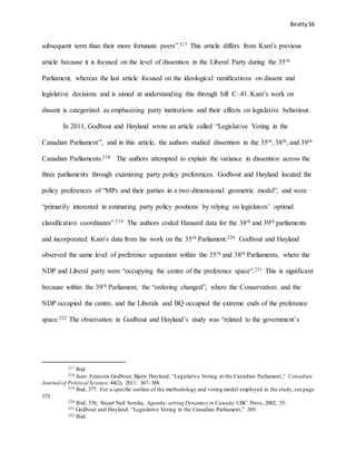 Beatty 56
subsequent term than their more fortunate peers”.217 This article differs from Kam’s previous
article because it is focused on the level of dissention in the Liberal Party during the 35th
Parliament, whereas the last article focused on the ideological ramifications on dissent and
legislative decisions and is aimed at understanding this through bill C–41. Kam’s work on
dissent is categorized as emphasizing party institutions and their effects on legislative behaviour.
In 2011, Godbout and Høyland wrote an article called “Legislative Voting in the
Canadian Parliament”, and in this article, the authors studied dissention in the 35th, 38th, and 39th
Canadian Parliaments.218 The authors attempted to explain the variance in dissention across the
three parliaments through examining party policy preferences. Godbout and Høyland located the
policy preferences of “MPs and their parties in a two-dimensional geometric model”, and were
“primarily interested in estimating party policy positions by relying on legislators’ optimal
classification coordinates”.219 The authors coded Hansard data for the 38th and 39th parliaments
and incorporated Kam’s data from his work on the 35th Parliament.220 Godbout and Høyland
observed the same level of preference separation within the 35th and 38th Parliaments, where the
NDP and Liberal party were “occupying the centre of the preference space”.221 This is significant
because within the 39th Parliament, the “ordering changed”, where the Conservatives and the
NDP occupied the centre, and the Liberals and BQ occupied the extreme ends of the preference
space.222 The observation in Godbout and Høyland’s study was “related to the government’s
217 Ibid.
218 Jean–Francois Godbout, Bjørn Høyland, “Legislative Voting in the Canadian Parliament,” Canadian
Journal of Political Science, 44(2), 2011: 367–388.
219 Ibid, 377. For a specific outline of the methodology and voting model employed in the study,see page
375.
220 Ibid, 376; Stuart Neil Soroka, Agenda–setting Dynamics in Canada, UBC Press, 2002, 55.
221 Godbout and Høyland, “Legislative Voting in the Canadian Parliament,” 369.
222 Ibid.
 