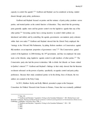 Beatty 57
capacity to control the agenda”.223 Godbout and Høyland can be considered as having studied
dissent through party policy preferences.
Godbout and Høyland focused on parties and the variance of party policy positions across
parties, and treated parties as the central function of dissention. They stated that the governing
party generally applies more and has greater control over the legislative agenda than any of the
other parties.224 Governing parties have a strong incentive to control which policies are
introduced and tabled, and by controlling the agenda, governments can maintain party cohesion
within their own ranks.225 Godbout and Høyland showed that the Liberal Party employed this
“strategy in the 35th and 38th Parliaments, by pitting Reform members or Conservatives against
BQ members on an important proportion of government votes”.226 The Conservatives gained
control of the legislature in 2006 forming the 39th government, and they too employed the same
tactic as the Liberals, using legislative agenda control to split members of other parties.227 The
Conservative party also had the power to introduce bills to divide the Liberals on “issues related
to Québec’s interest”.228 Godbout and Høyland’s findings in their study showed that the literature
on dissent refocused on the powers of parties, specifically on agenda control and party policy
preferences. Because their study considered parties to be the driving force of dissent, the two
authors are counted in the Party Camp.
In 2011, Matthew Kerby and Kelly Blidook presented a paper at the European
Consortium for Political Research Joint Session in Rennes, France that was eventually published
223 Ibid, 385.
224 Godbout and Høyland, “Legislative Voting in the Canadian Parliament,” 385; Michael Laver and
Kenneth A. Shepsle, Making and Breaking Governments: Cabinets and Legislatures in Parliamentary Democracies,
Cambridge: Cambridge University Press,1996, 3.
225 Godbout and Høyland, “Legislative Voting in the Canadian Parliament,” 2011: 385.
226 Ibid.
227 Ibid.
228 Ibid.
 