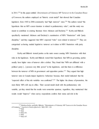 Beatty 58
in 2011.229 In this paper entitled Determinants of Voluntary MP Turnover in the Canadian House
of Commons, the authors employed an “historic event model” that showed that Canadian
legislators from 1945 to 2006 consistently had “high turnover” rates.230 The authors tested “the
hypothesis that an MP’s career duration is related to parliamentary roles”, and this study was
meant to contribute to existing literature from Atkinson and Docherty.231 Kerby and Blidook
specifically mentioned Atkinson and Docherty’s examination of MPs’ “frustration” with “party
discipline,” and they suggested that MPs’ expected “roles” were related to turnover.232 They are
categorized as having studied legislative turnover as it relates to MPs’ frustration with party
discipline.
Kerby and Blidook treated parties as the main source causing MPs’ frustration with their
roles in the legislature. Kerby and Blidook tested their hypothesis that MPs in governing parties
usually have higher rates of turnover after a defeat. They found that “MPs not affiliated with a
political party […] possess very little power” in the legislature, and that there is a difference
between the turnover of MPs in government and opposition parties.233 They argued that high
turnover rates in Canada impact legislative behaviour because, their model indicated that the
“expected effect of the role variables was confirmed”.234 The higher the chance of promotion, the
more likely MPs will stay in office. Their second model dealt with the parliamentary role
variable, yet they stated that the results were somewhat spurious; regardless, they maintained that
results would “improve” when survey respondents confirm their status and role in the
229 Matthew Kerby and Kelly Blidook, “Determinants of Voluntary MP Turnover in the Canadian House
of Commons,” Legislative StudiesQuarterly, 36(4) 2011: 621.
230 Ibid.
231 Ibid.
232 Ibid, 631.
233 Ibid.
234 Ibid, 637.
 