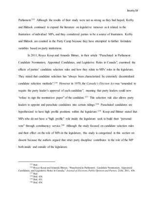 Beatty 59
Parliament.235 Although the results of their study were not as strong as they had hoped, Kerby
and Blidook continued to expand the literature on legislative turnover as it related to the
frustration of individual MPs, and they considered parties to be a source of frustration. Kerby
and Blidook are counted in the Party Camp because they have attempted to further formulate
variables based on party institutions.
In 2011, Royce Koop and Amanda Bittner, in their article “Parachuted in Parliament:
Candidate Nomination, Appointed Candidates, and Legislative Roles in Canada”, examined the
effects of parties’ candidate selection rules and how they relate to MPs’ roles in the legislature.
They stated that candidate selection has “always been characterized by extremely decentralized
candidate selection methods”.236 However in 1970, the Canada’s Election Act was “amended to
require the party leader’s approval of each candidate”, meaning that party leaders could now
“refuse to sign the nomination paper” of the candidate.237 This selection rule also allows party
leaders to appoint and parachute candidates into certain ridings.238 Parachuted candidates are
hypothesized to have high profile positions within the legislature.239 Koop and Bittner stated that
MPs who do not have a “high profile” role inside the legislature seek to build their “personal
vote” through constituency service.240 Although the study focused on candidate selection rules
and their effect on the role of MPs in the legislature, this study is categorized in this section on
dissent because the authors argued that strict party discipline contributes to the role of the MP
both inside and outside of the legislature.
235 Ibid.
236 Royce Koop and Amanda Bittner, “Parachuted in Parliament: Candidate Nomination, Appointed
Candidates, and Legislative Roles in Canada,” Journal of Elections,Public Opinion and Parties, 21(4), 2011, 436.
237 Ibid.
238 Ibid, 434.
239 Ibid, 431.
240 Ibid, 434.
 