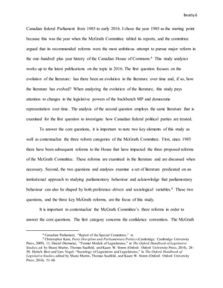 Beatty6
Canadian federal Parliament from 1985 to early 2016. I chose the year 1985 as the starting point
because this was the year when the McGrath Committee tabled its reports, and the committee
argued that its recommended reforms were the most ambitious attempt to pursue major reform in
the one–hundred plus year history of the Canadian House of Commons.8 This study analyzes
works up to the latest publications on the topic in 2016. The first question focuses on the
evolution of the literature: has there been an evolution in the literature over time and, if so, how
the literature has evolved? When analyzing the evolution of the literature, this study pays
attention to changes in the legislative powers of the backbench MP and democratic
representation over time. The analysis of the second question employs the same literature that is
examined for the first question to investigate how Canadian federal political parties are treated.
To answer the core questions, it is important to note two key elements of this study as
well as contextualize the three reform categories of the McGrath Committee. First, since 1985
there have been subsequent reforms to the House that have impacted the three proposed reforms
of the McGrath Committee. These reforms are examined in the literature and are discussed when
necessary. Second, the two questions and analyses examine a set of literature predicated on an
institutional approach to studying parliamentary behaviour and acknowledge that parliamentary
behaviour can also be shaped by both preference–driven and sociological variables.9 These two
questions, and the three key McGrath reforms, are the focus of this study.
It is important to contextualize the McGrath Committee’s three reforms in order to
answer the core questions. The first category concerns the confidence convention. The McGrath
8 Canadian Parliament, “Report of the Special Committee,” xi.
9 Christopher Kam, Party Discipline and Parliamentary Politics (Cambridge: Cambridge University
Press, 2009), 11; Daniel Diermeier, “Formal Models of Legislatures,” in The Oxford Handbook of Legislative
Studies,ed. by Shane Martin, Thomas Saalfeld, and Kaare W. Strøm (Oxford: Oxford University Press, 2014), 28–
50; Heirich Best and Lars Vogel, “Sociology of Legislators and Legislatures,” in The Oxford Handbook of
Legislative Studies,edited by Shane Martin, Thomas Saalfeld, and Kaare W. Strøm (Oxford: Oxford University
Press, 2014), 51–68.
 