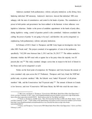 Beatty 61
Anderson examined both parliamentary reforms and party institutions as the driving force
hindering individual MP autonomy. Anderson’s interviews showed that individual MPs were
unhappy with the state of centralization and control in the hands of parties. The centralization of
power in both parties and government has been outlined in the literature to have influence over
legislative behaviour. Similar to the power of candidate appointment in the hands of party elites,
during legislative voting, control of question period is also centralized. Anderson concluded that
curbing the power of parties “is not going to be easy”, and therefore she can be categorized as
emphasizing both parliamentary reforms and party institutions.
In February of 2013, Stuart A. Thompson and Bill Curry began an investigation into how
often MPs “break rank”. The project consisted of an aggregation of votes in the parliament,
specifically “162,280 votes between June 2, 2011 and Jan. 28, 2013”.247 The authors needed to
determine whether the MP voted with or against her or his party where the majority was 50
percent plus one.248 This study examined changes across time in respect to the level of dissent in
the House and can be categorized as such.
Parties are the focal point of comparison for Thompson and Curry because the amount of
votes examined only span across the 41st Parliament. Thompson and Curry found the NDP had
perfect unity on private members’ bills; the Liberals were “united 90 percent” of all private
members’ bills, and the Conservatives had 76 percent unity.249 The amount of dissent in Canada
is low however, and even “Conservative MP James Bezan, the MP who voted the most times –
247 Bill Curry and Stuart A. Thompson, “Conservative MPs Break Rank More Often than Opposition,”
Globe and Mail, February 4, 2013, http://www.theglobeandmail.com/news/politics/conservative-mps-break-ranks-
more-often-than-opposition/article8156279/. Both authors write for The Global and Mail.
248 Stuart A. Thompson, and Bill Curry, “How We Crunched the Data on MPs who Broke Rank,” Globe
and Mail, February 4, 2013. A full outline of the methodology the authors used to crunch the numbers can be found
here http://www.theglobeandmail.com/multimedia/how-we-crunched-the-data-on-mps-who-break-
rank/article8158674/.
249 Curry and Thompson, “Conservative MPs Break Rank More Often than Opposition,” Globe and Mail,
February 4, 2013.
 