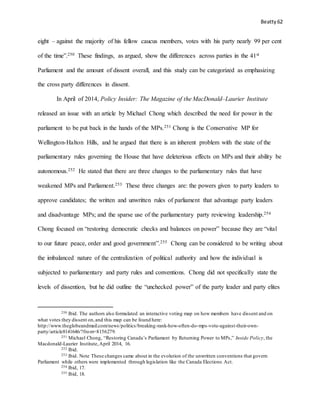 Beatty 62
eight – against the majority of his fellow caucus members, votes with his party nearly 99 per cent
of the time”.250 These findings, as argued, show the differences across parties in the 41st
Parliament and the amount of dissent overall, and this study can be categorized as emphasizing
the cross party differences in dissent.
In April of 2014, Policy Insider: The Magazine of the MacDonald–Laurier Institute
released an issue with an article by Michael Chong which described the need for power in the
parliament to be put back in the hands of the MPs.251 Chong is the Conservative MP for
Wellington-Halton Hills, and he argued that there is an inherent problem with the state of the
parliamentary rules governing the House that have deleterious effects on MPs and their ability be
autonomous.252 He stated that there are three changes to the parliamentary rules that have
weakened MPs and Parliament.253 These three changes are: the powers given to party leaders to
approve candidates; the written and unwritten rules of parliament that advantage party leaders
and disadvantage MPs; and the sparse use of the parliamentary party reviewing leadership.254
Chong focused on “restoring democratic checks and balances on power” because they are “vital
to our future peace, order and good government”.255 Chong can be considered to be writing about
the imbalanced nature of the centralization of political authority and how the individual is
subjected to parliamentary and party rules and conventions. Chong did not specifically state the
levels of dissention, but he did outline the “unchecked power” of the party leader and party elites
250 Ibid. The authors also formulated an interactive voting map on how members have dissent and on
what votes they dissent on,and this map can be found here:
http://www.theglobeandmail.com/news/politics/breaking-rank-how-often-do-mps-vote-against-their-own-
party/article8141646/?from=8156279.
251 Michael Chong, “Restoring Canada’s Parliament by Returning Power to MPs,” Inside Policy, the
Macdonald-Laurier Institute,April 2014, 16.
252 Ibid.
253 Ibid. Note These changes came about in the evolution of the unwritten conventions that govern
Parliament while others were implemented through legislation like the Canada Elections Act.
254 Ibid, 17.
255 Ibid, 18.
 